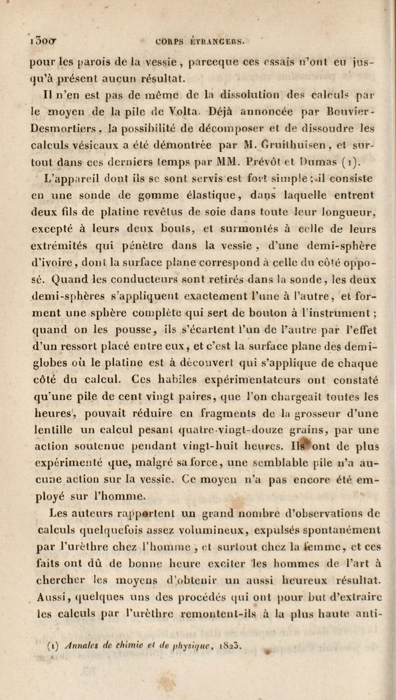 pour les parois de la vessie, parceque ces essais ii’oiit eu jus¬ qu’à présent aucun résultat. Il n’en est pas de même de la dissolution des calculs par le moyen de la pile de Volta. Déjà annoncée par Bouvier- Desmortiers, la possibilité de décomposer et de dissoudre les calculs vésicaux a été démontrée par IVI. Gruithuisen, e! sur¬ tout dans ces derniers temps par MM. Prévôt et Dumas (i). L’appareil dont ils sc sont servis est fort simple ;.il consiste en une sonde de gomme élastique, dans laquelle entrent deux fds de platine revêtus de soie dans toute leur longueur, excepté à leurs deux bouts, et surmontés à celle de leurs extrémités qui pénètre dans la vessie , d’une demi-sphère d’ivoire, dont la surface plane correspond à celle du côté oppo¬ sé. Quand les conducteurs sont retirés dans la sonde, les deux demi-sphères s’appliquent exactement l’une à l’autre, et for¬ ment une sphère complète qui sert de bouton à l’instrument ; quand on les pousse, ils s’écartent l’un de l’autre par l’effet d’un ressort placé entre eux, et c’est la surface plane des demi- globes où le platine est à découvert qui s’applique de chaque côté du calcul. Ces habiles expérimentateurs ont constaté qu’une pile de cent vingt paires, que l’on chargeait toutes les heures', pouvait réduire en fragments de la grosseur d’une lentille un calcul pesant quatre-vingt-douze grains, par une action soutenue pendant vingt-huit heures. liront de plus expérimenté que, malgré sa force, une semblable pile n’a au¬ cune action sur la vessie. Ce moyeu n’a pas encore été em¬ ployé sur l’homme. Les auteurs rapportent un grand nombre d’observations de calculs quelquefois assez volumineux, expulsés spontanément par l’urèthre chez riiomme , et surtout chez la femme, et ces faits ont dû de bonne heure exciter 'les hommes de l’art à chercher les moyens d’obtenir un aussi heureux résultat. Aussi, ([uelques uns des procédés cpii ont pour but d’extraire les calculs par l’iirèthrc rcmontcnt-ils à la plus haute anti- (i) Ànnalcs de chimie et de- physii/iie, iMaô.