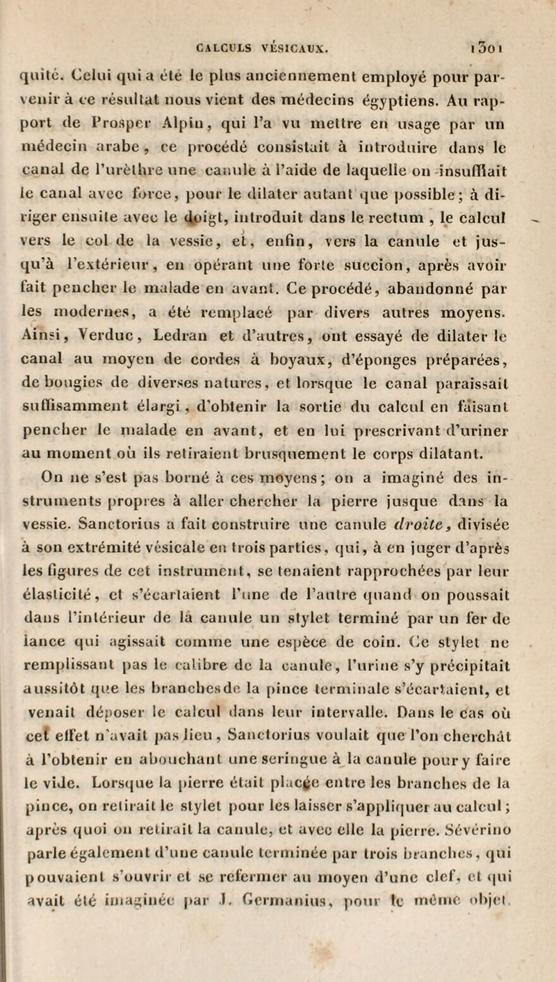 quitc. Celui qui a été le plus anciennement employé pour par¬ venir à ce résultat nous vient des médecins égyptiens. Au rap¬ port de Prosper Alpin, qui l’a vu mettre en usage par un médecin arabe, ce procédé consistait à introduire dans le canal de l’urèthre une canule à l’aide de laquelle on -însuniait le canal avec force, pour le dilater autant que |)Ossible; à di¬ riger ensuite avec le lipigC introduit dans le rectum , le calcul vers le col de la vessie, et, enfin, vers la canule et jus¬ qu’à l’extérieur, en opérant une forte succion, après avoir fait pencher le malade en avant. Ce procédé, abandonné par les modernes, a été remplacé par divers autres moyens. Ainsi, Verduc, Ledran et d’autres, ont essayé de dilater le canal au moyen de cordes à boyaux, d’éponges préparées, de bougies de diverses natures, et lorsque le canal paraissait suffisamment élargi, d’obtenir la sortie du calcul en faisant pencher le malade en avant, et en lui prescrivant d’uriner au moment où ils retiraient brusquement le corps dilatant. On ne s’est pas borné à ces moyens; on a imaginé des in¬ struments propres à aller chercher la pierre jusque dans la vessie. Sanctorius a fait construire une canule droite, divisée à son extrémité vésicale en trois parties, qui, à en juger d’après les figures de cet instrument, se tenaient rapprochées par leur élasticité, et s’écartaient l’une de l’autre quand on poussait dans l’intérieur de la canule un stylet terminé par un fer de lance qui agissait comme une espèce de coin. Ce stylet ne remplissant pas le calibre de la canule, l’urine s’y précipitait aussitôt que les branchesde la pince terminale s’écartaient, et venait déposer le calcul ilans leur intervalle. Dans le cas où cet effet n’avait pas lieu , Sanctorius voulait que l’on cherchât à l’obtenir en abouchant une seringue à la canule pour y faire le vide. Lorsque la pierre était placée entre les branches de la pince, on relirait le stylet pour les laisser s’appliquer au calcul ; après quoi on relirait la canule, et avec elle la pierre. Sévérino parle également d’une canule terminée par trois branches, qui pouvaient s’ouvrir et .se refermer au moyen d’une clef, cl t|ui avait été imaginée par .1. Gerinanius, pour le même objet