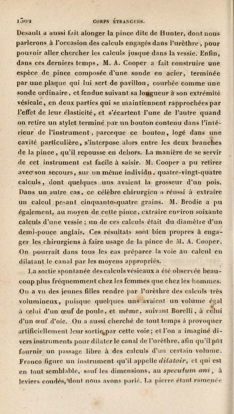 Desaull a aussi fiiit alonger la pince dite de Hunter, dont nous parlerons à l’occasion des calculs engagés dans l’iirèthrc , pour pouvoir aller chercher les calculs jusque dans la vessie. Enfin, dans ces derniers temps, M. A. Cooper a fait construire une espèce de pince composée d’une sonde en acier, terminée par une plaque qui lui sert de pavillon, courbée comme une sonde ordinaire, et fendue suivant sa longueur à son extrémité vésicale, en deux parties qui se maintiennent rapprochées par l’effet de leur élasticité, et s’écartent l’une de l’autre quand on retire un stylet terminé j)ar un bouton contenu dans l’inté¬ rieur de l’instrument , pareeque ce bouton, logé dans une cavité particulière, s’interpose alors entre les deux branches de la pince, qu’il repousse en dehors. La manière de se servir de cet instrument est facile à saisir. M. Cooper a pu retirer avec son secours, sur un même individu, quatre-vingt-quatre calculs, dont quelques uns avaient la grosseur d’un pois. Dans un autre cas, ce célèbre chirurgien a réussi à extraire un calcul pesant cinquante-quatre grains. M. Rrodie a pu également, au moyen de cette pince, extraire environ soixante calculs d’une vessie ; un de ces calculs était du diamètre d’un demi-pouce anglais. Ces résultats sont bien propres à enga¬ ger les chirurgiens à faire usage de la pince de AI. A. Cooper. On pourrait dans tous les cas préparer la voie au calcul en dilatant le canal par les moyens appropriés. La sortie spontanée des calculs vésicaux a été observée beau¬ coup plus fréquemment chez les femmes (|ue chez les liommes. On a vu des jeunes filles rendre par l’urèthre des calculs très volumineux, puisque quelques uns avaient un volume égal à eebii d’un œuf de poule, et même, suivant Borelli, à celui d’un œuf d’oie. On a aussi cherché de tout temps à provoquer artificiellement leur sorti^par cette voie; et l’on a imaginé di¬ vers instruments pour dilater le canal de l’urèthre, afin qu’il pût fournir un ])assagc libre à des calculs d’un certain volume. Franco figure un instrument (ju’il appelle r/t7a7.o//’, et (|ui est en tout semblable, sauf les dimensions, au s/tec?//?/?/». «w , à leviers coudés,'dont nous avons parlé, La pierre étant ramenée