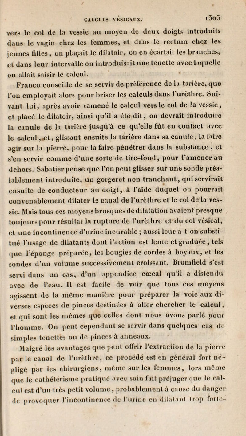 vers le col de la vessie au moyen de deux doigts introduits dans le vagin chez les femmes, et dans le rectum chez les jeunes filles, on plaçait le dilatoir, on en écartait les branches, et dans leur intervalle on introduisait une tenette avec laquelle on allait saisir le calcul. Franco conseille de se servir de préférence de la tarière, que l’on employait alors pour briser les calculs dans l’iirèthre. Sui¬ vant lui, après avoir ramené le calcul vers le col de la vessie, et placé le dilatoir, ainsi qu’il a été dit, on devrait introduire la canule de la tarière jusqu’à ce qu’elle fût en contact avec le (Milcul,-et, glissant ensuite la tarière dans sa canule, la faire agir sur la pierre, pour la faire pénétrer dans la substance , et .s’en servir comme d’une sorte de tire-fond, pour l’amener au dehors. Sabatier pense que l’on peut glisser sur une sonde préa¬ lablement introduite, un gorgeret non tranchant, qui servirait ensuite de conducteur au doigt, à l’aide duquel on pourrait convenablement dilater le canal de l’urèthre et le col de la ves¬ sie. Mais tous ces moyens brusques dedilatation avaient presque toujours pour résultat la rupture de l’urèthre et du col vésical, et une incontinence d’urine incurable ; aussi leur a-t-on substi¬ tué l’usage de dilatant.^ dont l’action est lente et graduée, tels que l’éponge préparée, les bougies de cordes à boyaux, et les sondes d’un volume successivement croissant. Bromfield s’est servi dans un cas, d’un appendice cœcal qu’il a distendu avec de l’eau. Il est facile de voir que tous ces moyens agissent de la même manière pour préparer la voie aux di¬ verses espèces de pinces destinées à aller chercher le calcul, et qui sont les mêmes que celles dont nous avons parlé pour l’homme. On peut cependant se servir dans quehpies cas de simples tenettes ou de pinces à anneaux. Malgré les avantages (pie peut offrir l’extraction de la pierre par le canal de l’urèthre, ce procédé est en général fort né¬ gligé par les chirurgiens, même sur les femmes, lors même, (pic le cathétérisme pratiqué avec soin fait préjuger rpie le cal¬ cul est d’un très petit volume, probablement à cause du danger de provoquer rincontincncc de l’urine en dilatant lro[» forte-