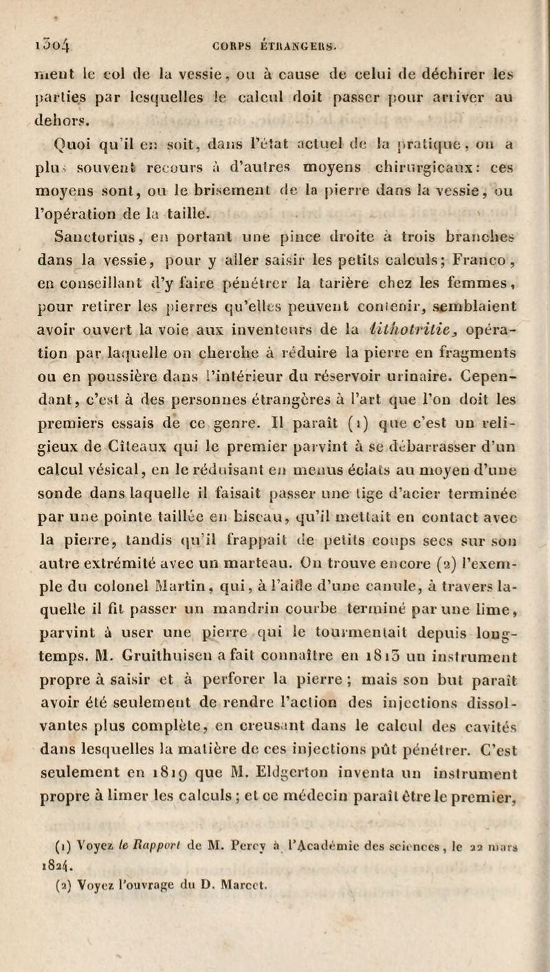 l5o4 CORPS IJTilANGEUS. liieut le col (le la vessie, ou à cause de celui de déchirer les parties par lesquelles le calcul doit passer pour arriver au dehors. Quoi qu’il e:: soit, dans l’état actuel de la praticjue, ou a plu^ souvent recours à d’autres moyens chirurgicaux: ces moyens sont, ou le brisement de la pierre dans la vessie, ou l’opération de la taille. Sanctorius, en portant une pince droite à trois branches dans la vessie, pour y aller saisir les petits calculs; Franco, en conseillant d’y l'aire pénétrer la tarière chez les femmes, pour retirer les pierres qu’elles peuvent conîenir, semblaient avoir ouvert la voie aux inventeurs de la iithotritie, opéra¬ tion par la.qvîelle on cherche à réduire la pierre en fragments ou en poussière dans l’intérieur du réservoir urinaire. Cepen¬ dant, c’est à des personnes étrangères à l’art que l’on doit les premiers essais de ce genre. Il paraît (i) que c’est un reli¬ gieux de Cîteaux qui le premier parvint à se débarrasser d’un calcul vésical, en le rédidsant en menus éclats au moyeu d’une sonde dans laquelle il faisait passer une lige d’acier terminée par une pointe taillée en biseau, qu’il mettait en contact avec la pierre, tandis ((u’il frappait de petits coups secs sur son autre extrémité avec un marteau. On trouve encore (a) l’exem¬ ple du colonel Martin, qui, à l’aide d’une canule, à travers la¬ quelle il fit passer un mandrin courbe terminé par une lime, parvint à user une pierre qui le tourmentait depuis long¬ temps. M. Gruithuisen a fait connaître en i8i3 un instrument propre à saisir et à perforer la pierre ; mais son but paraît avoir été seulement de rendre l’action des injections dissol¬ vantes plus complète, en creusant dans le calcul des cavités dans lesciuelles la matière de ces injections pût pénétrer. C’est seulement en 1819 que M. Eldgcrton inventa un instrument propre à limer les calculs ; et cc médecin paraît être le premier, (1) Voyez te Rapport de M. Pcrcy à l’Académie des sciences, le aa mars iSail. (a) Voyez l’ouvrage du D. Marcel.