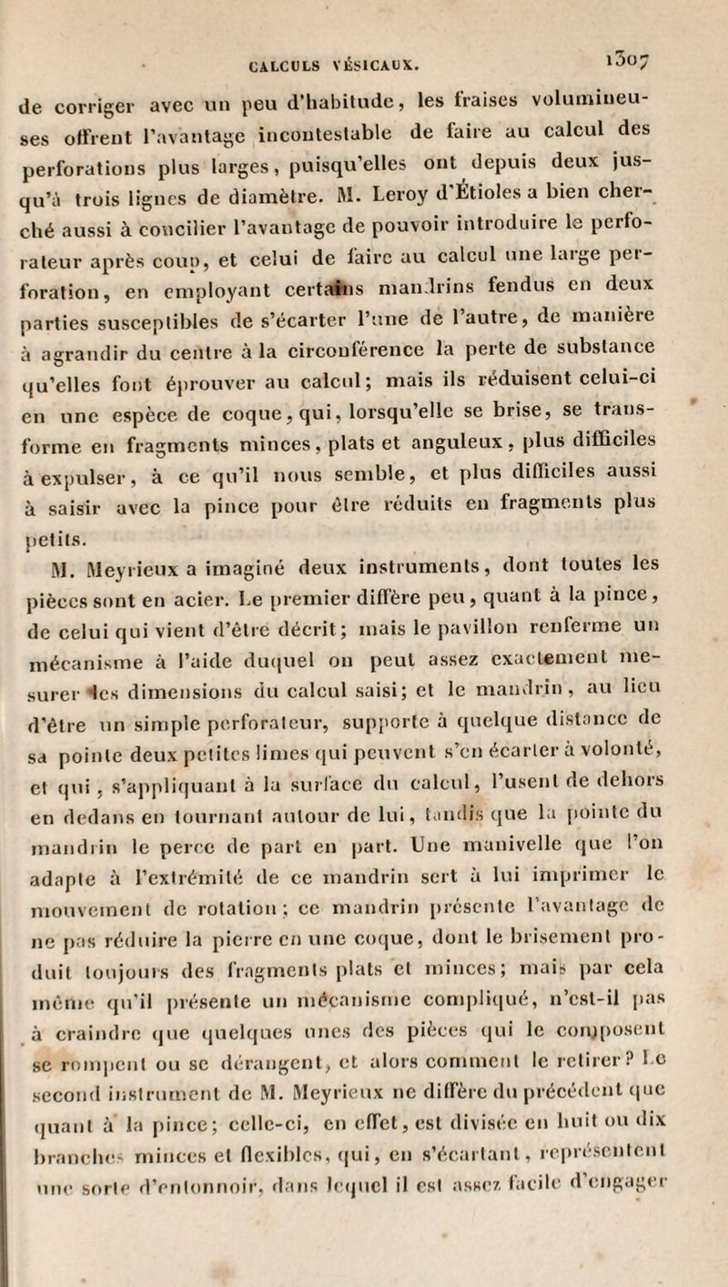 i5ü;7 lie corriger avec un peu d'habitude j les fraises volutniueu ses offrent l’avantage incontestable de faire au calcul des perforations plus larges, puisqu’elles ont depuis deux jus¬ qu’à trois lignes de diamètre. M. Leroy d’ÉtioIes a bien cher¬ ché aussi à concilier l’avantage de pouvoir introduire le perfo¬ rateur après COUD, et celui de faire au calcul une Luge pei- foration, en employant certains mandrins fendus en deux parties susceptibles de s’écarter l’une de 1 autre, de manière à agrandir du centre à la circonférence la perte de substance qu’elles font éprouver au calcul; mais ils réduisent celui-ci en une espèce de coque, qui, lorsqu elle se brise, se trans¬ forme en fragments minces, plats et anguleux, plus difficiles à expulser, à ce qu’il lutus semble, et plus difficiles aussi à saisir avec la pince pour être réduits en fragments plus petits. M. àleyiieux a imaginé deux instruments, dont toutes les pièces sont en acier. Le premier diffère peu, quant à la pince, de celui qui vient d’être décrit; mais le pavillon renferme un mécanisme à l’aide dmiuel on peut assez exactement me¬ surer &lt;les dimensions du calcul saisi; et le mandrin, au lieu d’être un simple perforateur, supporte à quelque distance de sa pointe deux petites limes qui peuvent s’en écarter a volonté, et qui , s’applitjuant à la su?’làce du calcul, l’usent de dehors en dedans en tournant autour de lui, tandis que la [«ointe du mandiin le perce de part en part. Une manivelle que l’on adapte à l’extrémité de ce mandrin sert à lui imprimer le mouvement de rotation ; ce mandrin [«résente l’avantage de ne pas réduire la pierre en une coque, dont le brisement pro¬ duit toujours des fragments plats et minces; mais par cela même qu’il [«résente un mécanisme com[)li([ué, n’cst-il [«as à craindre ([ue ([uelques unes des pièces qui le conj[)osent se rnm|«cnt ou se dérangent, et alors comment le retirer? Le second instrument de M. Meyrieux ne diffère du précédent &lt;|ue ([liant à la pince; celle-ci, en effet, est divisée en huit ou dix brandies minces et Oexiblos, qui, en s’écartant, reqné.scntent uni^ sorte d’entonnoir, dans leijticl il est assez facile d engiigti
