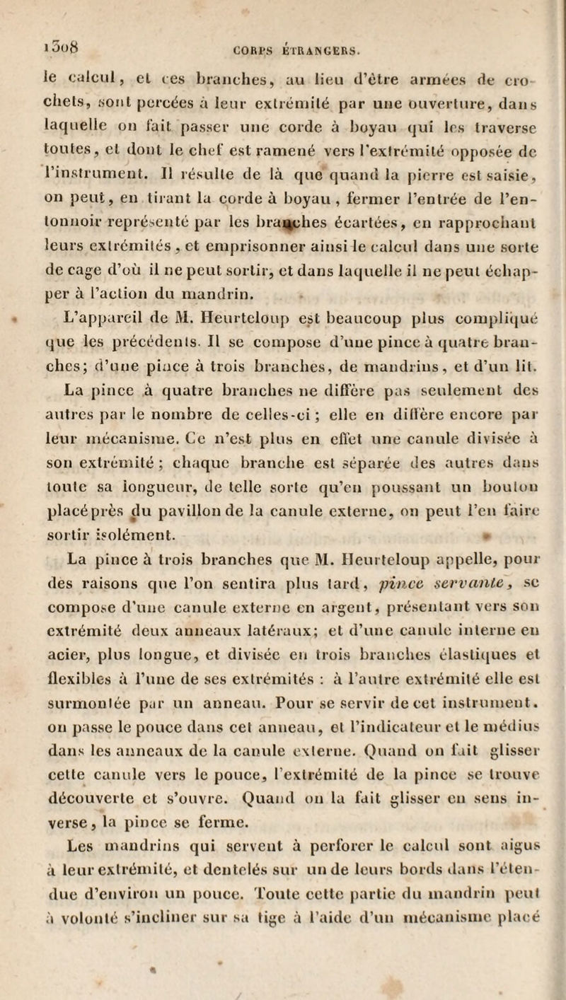 le calcul, cl ces branches, au lieu d’clre armées de cro ciiels, .soiil percées à leur exlrémilé par une ouverture, dans laquelle on l'ait passer une corde à boyau qui les traverse toutes, et dont le chef est ramené vers l'extrémité opposée de l’instrument. Il résulte de là que quand la f)ierre est saisie, on peut, en tirant la corde à boyau , fermer l’entrée de l’en¬ tonnoir représenté par les brai4ches écartées, en rapprochant leurs extrémités , et emprisonner ainsi le calcul dans une sorte de cage d’où il ne peut sortir, et dans laquelle il ne peut échap¬ per à l’action du mandrin. L’appareil de M. Heurtcloup est beaucoup plus complicjué que les précédents. Il se compose d’une pince à cjuatre bran¬ ches; d’une pince à trois branches, de mandrins, et d’un lit. La pince à quatre branches ne diffère pas seulement des autres par le nombre de celles-ci; elle en diffère encore par leur mécanisme. Ce n’est plus en effet une canule divisée à son extrémité ; chaque branche est séparée des autres dans toute sa longueur, de telle sorte qu’en poussant un boulon placéprès du pavillon de la canule externe, on peut l’en faire sortir isolément. La pince à trois branches que M. Ileurteloup appelle, pour des raisons que l’on sentira plus lard, pince servante, sc compose d’une canule externe en argent, présentant vers son extrémité deux anneaux latéraux; et d’une canule interne en acier, plus longue, et divisée en trois branches élastiques et flexibles à l’une de ses extrémités ; à l’autre extrémité elle est surmontée par un anneau. Pour se servir de cet instrument. on passe le pouce dans cet anneau, et l’indicateur et le médius dans les anneaux de la canule externe. Quand on fait glisser cette canule vers le pouce, l’exlréinité de la pince se trouve découverte et s’ouvre. Quand on la fait glisser en sens in¬ verse, la pince se ferme. Les mandrins qui servent à perforer le calcul sont aigus à leur exlrémilé, et dentelés sur un de leurs bords ilans l’éten¬ due d’environ un pouce. Toute celte partie du mandrin peut à volonté s’incliner sur sa lige à l’aide d’un mécanisme placé