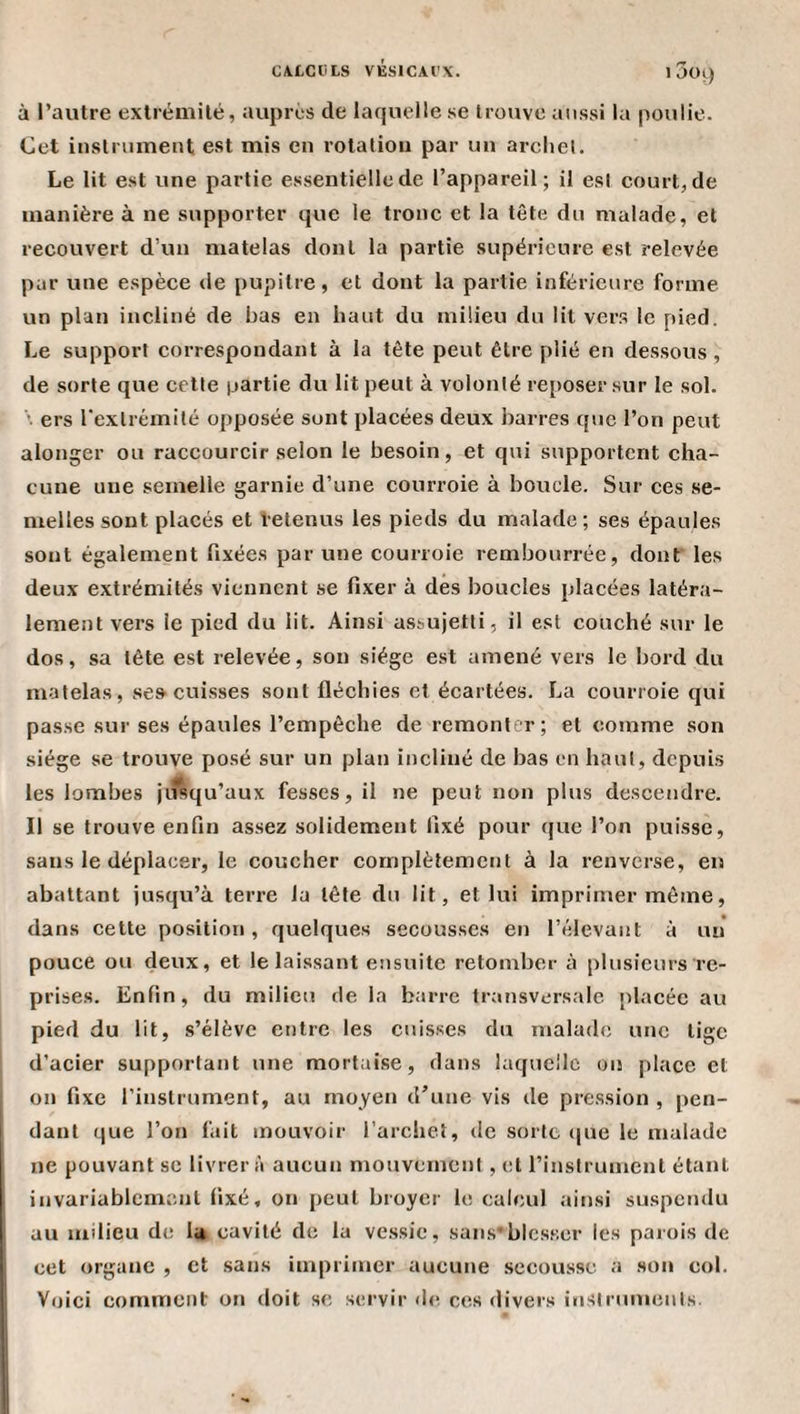 C4LCliLS VÉSICAI'X. • 3ot) à l’autre extrémité, auprès de laquelle se trouve aussi la poulie. Cet instriimeut est mis en rotation par un archet. Le lit est une partie essentielle de l’appareil; il est court, de manière à ne supporter que le tronc et la tête du malade, et recouvert d’un matelas dont la partie supérieure est relevée par une espèce de pupitre, et dont la partie inférieure forme un plan incliné de bas en haut du milieu du lit vers le pied. Le support correspondant à la tête peut être plié en dessous , de sorte que cette partie du lit peut à volonté reposer sur le sol. \ ers l’extrémité opposée sont placées deux barres que l’on peut alonger ou raccourcir selon le besoin, et qui supportent cha¬ cune une semelle garnie d’une courroie à boucle. Sur ces se¬ melles sont placés et letenus les pieds du malade; ses épaules sont également fixées par une courroie rembourrée, dont les deux extrémités viennent se fixer à des boucles placées latéra¬ lement vers le pied du lit. Ainsi assujetti, il est couché sur le dos, sa tête est relevée, son siège est amené vers le bord du matelas, se» cuisses sont fléchies et écartées. La courroie qui passe sur ses épaules l’empêche de remonter; et comme son siège se trouve posé sur un plan incliné de bas en haut, depuis les lombes jiîsqu’aux fesses, il ne peut non plus descendre. Il se trouve enfin assez solidement fixé pour que l’on puisse, sans le déplacer, le coucher complètement à la renverse, en abattant jusqu’à terre la tête du lit, et lui imprimer même, dans cette position , quelques secousses en l’élevant à un pouce ou deux, et le laissant ensuite retomber à plusieurs re¬ prises. Enfin, du milieu de la barre transversale placée au pied du lit, s’élève entre les cuisses du malade une tige d’acier supportant une mortaise, dans laquelle on place et on fixe l’instrument, au moyen d’une vis de pression , pen¬ dant que l’on lait mouvoir l’arcliel, de sorte que le malade ne pouvant se livrer à aucun mouvement , et l’instrument étant invariablement fixé, on peut broyer le calcul ainsi suspendu au itidieu de lu cavité de la vessie, sans*blesser les parois de cet organe , et .sans imprimer aucune secousse a son col. Voici comment on doit se servir ihi ces divers instruments.