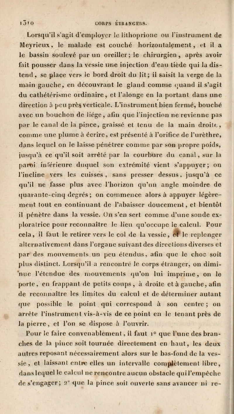 I Jio COUPS lilRANCEIlS. Lorsqu'il s’agil irem[)loycr le iilhoprionc ou l’iiislrument de Meyrieux, le malade est couché horizontalement, cl il a le bassin soulevé par un oreiller ; le chirurgien , après avoir fait pousser dans la vessie une injection d’eau tiède qui la dis¬ tend , se place vers le bord droit du lit; il saisit la verge de la main gauche, en découvrant le gland comme ejuand il s’agit du cathétérisme ordinaire, et l’alonge en la portant dans une direction à peu près verticale. L’instrument bien fermé, bouché avec un bouchon de liège, afin que l’injection ne revienne pas par le canal de la pince, graissé et tenu de la main droite, comme une plume à écrire, est présenté à l’orifice de l’urèthre, dpns lequel on le laisse pénétrer comme par son propre poids, jusqu’à ce qu’il soit arrêté par la courbure du canal, sur la paroi inlérieure duquel son extrémité vient s’appuyer; on l’incline vers les cuisses, sans presser dessus, jusqu’à ce qu’il ne fasse plus avec l’horizon qu’un angle moindre de (juarante-cinq degrés ; on commence alors à appuyer légère¬ ment tout en continuant de l’abaisser doucement, et bientôt il pénètre dans la vessie. On s’en sert comme d’une sonde ex- j)loralrice pour reconnaître le lieu qu’occupe le calcul. Pour cela, il faut le retirer vers le col de la vessie, ^ le replonger alternativement dans l’organe suivant des directions diverses et par des mouvements un peu étendus, afin que le choc soit plus distinct. Lorsqu’il a rencontré le corps étranger, on dimi- 'mie l’étendue des mouvements (|u’on lui imprime, on le porte, en frappant de petits coups, à droite et à gauche, afin de reconnaître les limites du calcul et de déterminer autant qiie possible le point qui correspond à son centre ; on arrête l’instrument vis-à-vis de ce point en le tenant près de la pierre, et l’on .se dispose à l’ouvrir. Pour le faire convenablement, il faut i° que l’une des bran¬ ches de la pince soit tournée directement en haut, les deux autres reposant nécessairement alors sur le bas-fond de la ves¬ sie , et laissant entre elles un intervalle compiètement libre, dans lc(iuel le calcul ne rencontre aucun obstacle qui l’empêche de .s’engager ; iî“ &lt;|ue la pince soit ouverte .sans avancer ni re-