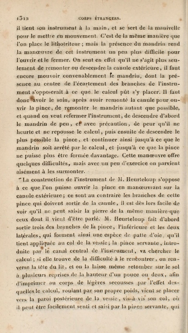i3i2 CORfS ÉTRANGERS. il lient son instrument à la main, et se ^sert de la manivelle pour le nieltie en mouvement. C’est de la même manière que l’on place le litholriteur ; mais la présence du mandrin rend la manœuvre de cet instrument un peu plus difficile pour l’ouvrir et le fermer. On sent en effet qu’il ne s’agit plus seu¬ lement de remonter ou descendre la canule extérieure, il faut encore mouvoir convenablement fe mandrin, dont la pré¬ sence au centre de l’écartement des brandies de l’instru¬ ment s’oppo.^erait à ce que le calcul pût s’y placer. Il faut donc*avoir le soin, après avoir remonté la canule pour ou¬ vrir la pince, de remonter le mandrin autant que possible, et quand on veut refermer l’instrument, de descendre d’abord le mandrin de peu, eP avec précaution, de peur qu’il ne beurte et ne repousse le calcul, puis ensuite de descendre le plus possible la pince , et continuer ainsi jusqu’à ce que le mandrin soit arrêté par le calcul, et jusqu’à ce que la pince ne puisse plus être fermée davantage. Cette manœuvre offre quelques difficultés, mais avec un peu d’exercice on parvient aisément à les surmonter. La construction de l’instrument de lAl. Heurleloup s’oppose à ce que l’on puisse ouvrir la pince en manœuvrant sur la canule extérieure; ce sont au contraire les branches de celle pince qui doivent sortir de la canule, il est dès lors facile de voir qu’il ne peut saisir la pierre de la même inanière-quc ceux dont il vient d’être parlé. M. Heurleloup fait d’abord sortir trois des branches de la pince, l’inférieure et les deux latérales, qui forment ainsi une espèce de patte d’oie, qu’il lient appliquée au col de la vessie; la pince servante, intro¬ duite par lé canal central de l’instrument, va chercher le calcul ; si elle trouve de la difficulté à le rcnfcontrer, ou ren¬ verse la tête du lit, et on la laisse même retomber sur le sol à plusieurs reprises de la hauteur d’uu pouce ou doux, afin il’imprimer au corps de légères secousses par l’elfel des¬ quelles le calcul, roulant par son propre poids, vient sc placer vers la paroi postérieure de la vessie, vis-à-vis’sou col, où il peut être facilement senti et saisi par la pince servante, qui