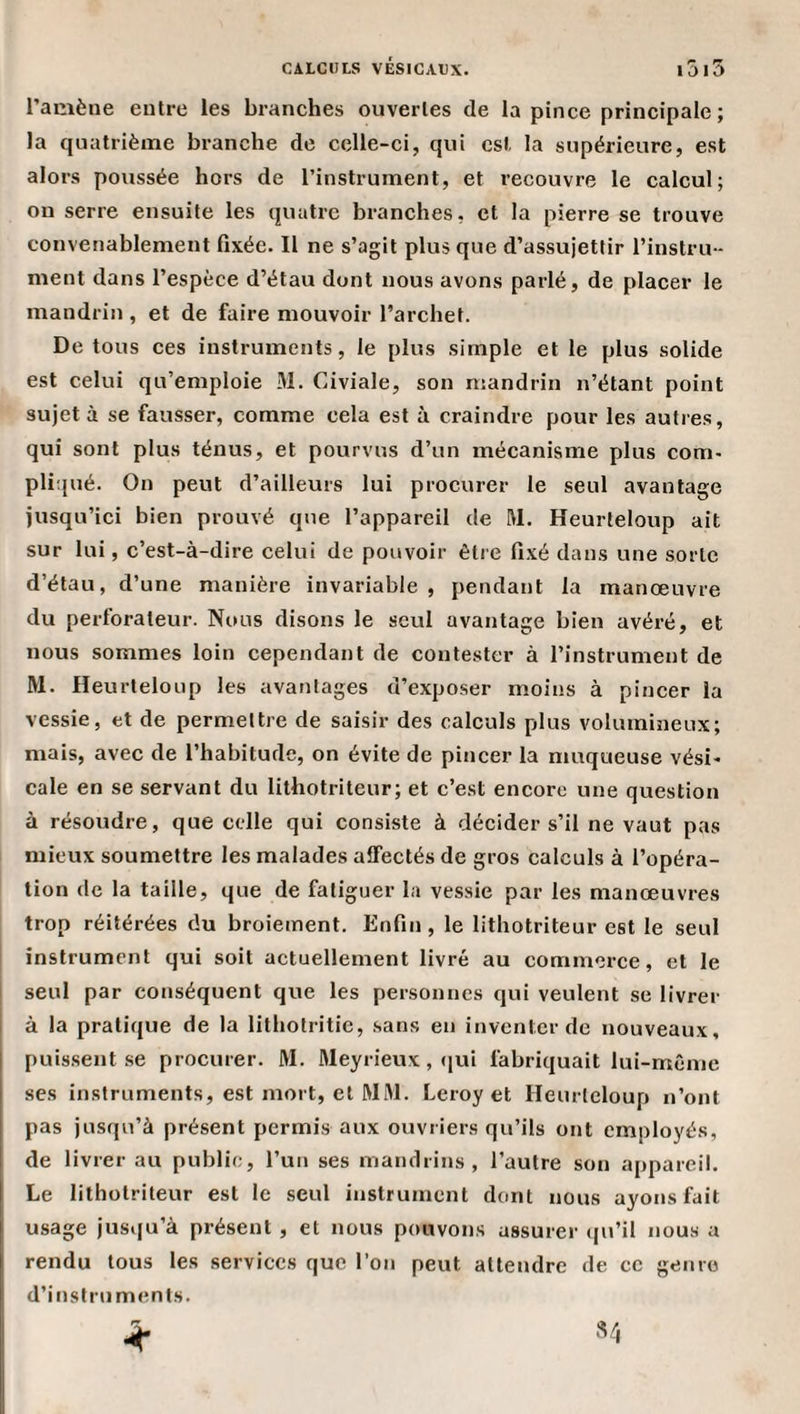 ramène entre les branches ouvertes de la pince principale; la quatrième branche de celle-ci, qui est la supérieure, est alors poussée hors de l’instrument, et recouvre le calcul; on serre ensuite les quatre branches, et la pierre se trouve convenablement fixée. Il ne s’agit plus que d’assujettir l’instru¬ ment dans l’espèce d’étau dont nous avons parlé, de placer le mandrin , et de faire mouvoir l’archet. De tous ces instruments, le plus simple et le plus solide est celui qu’emploie M. Civiale, son mandrin n’étant point sujet à se fausser, comme cela est à craindre pour les autres, qui sont plus ténus, et pourvus d’un mécanisme plus com¬ pliqué. On peut d’ailleurs lui procurer le seul avantage jusqu’ici bien prouvé que l’appareil de M. Heurleloup ait sur lui, c’est-à-dire celui de pouvoir être fixé dans une sorte d’étau, d’une manière invariable , pendant la manœuvre du perforateur. Nous disons le seul avantage bien avéré, et nous sommes loin cependant de contester à l’instrument de M. Heurteloup les avantages d’exposer moins à pincer la vessie, et de permettre de saisir des calculs plus volumineux; mais, avec de l’habitude, on évite de pincer la muqueuse vési¬ cale en se servant du lithotriteur; et c’est encore une question à résotidre, que celle qui consiste à décider s’il ne vaut pas mieux soumettre les malades affectés de gros calculs à l’opéra¬ tion de la taille, que de fatiguer la vessie par les manœuvres trop réitérées du broiement. Enfin , le lithotriteur est le seul instrument qui soit actuellement livré au commerce, et le seul par conséquent que les personnes qui veulent se livrer à la pratique de la llthotritie, sans en inventer de nouveaux, puissent se procurer. M. Meyrieux, (jui fabriquait lui-même ses instruments, est mort, et WM. Leroy et Heurleloup n’ont pas jusqu’à présent permis aux ouvriers qu’ils ont employés, de livrer au public, l’un ses mandrins, l’autre son appareil. Le lithotriteur est le seul instrument dont nous ayons fait usage jusqu’à présent , et nous pouvons assurer cpi’il nous a rendu tous les services que l’on peut attendre de ce genro d’instruments. ^ .V,