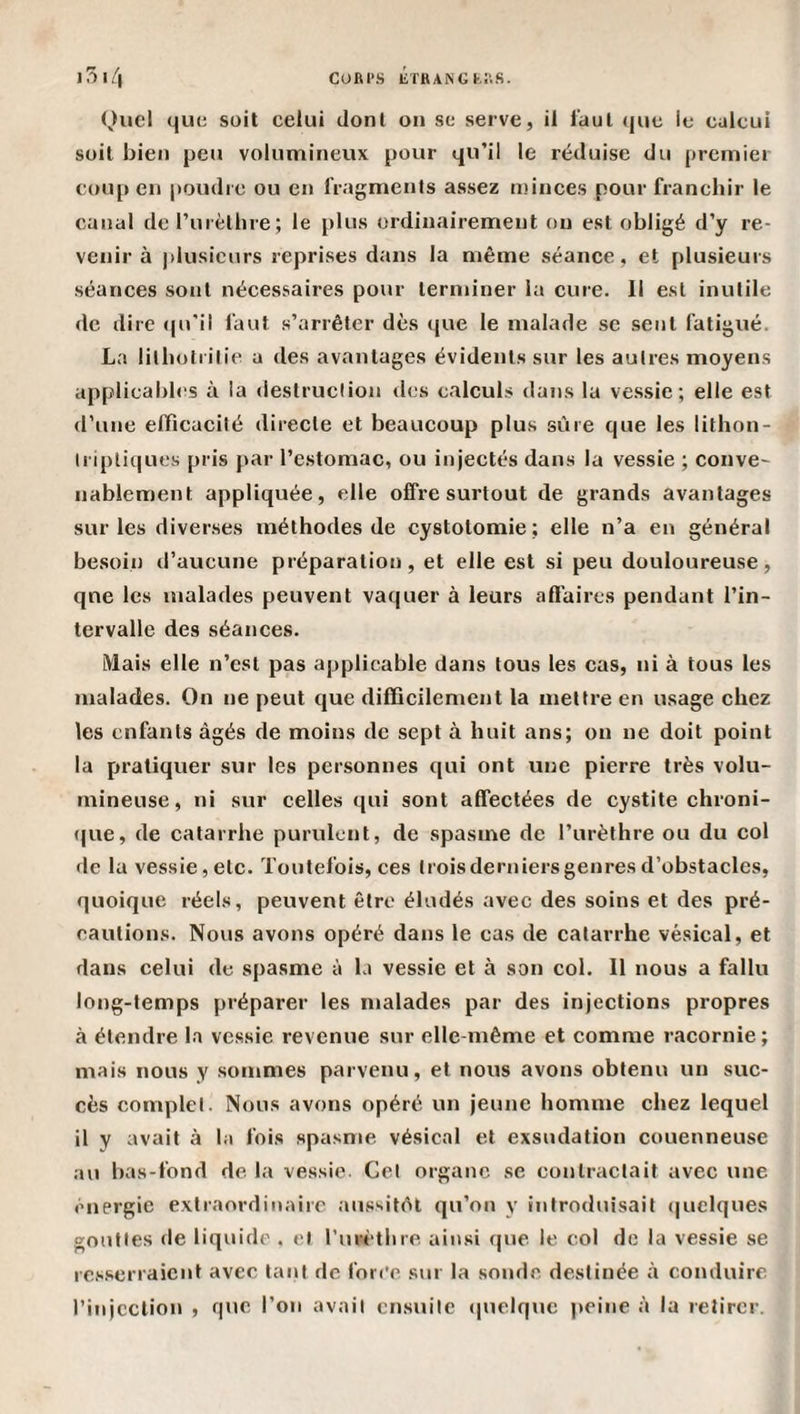 CORl’S liTKANGM'.S. l5l/| Quel que soit celui dont ou se serve, il l'aul que le calcul soit bien peu volumineux pour qu’il le réduise du premier coup eu poudre ou en IVagmenls assez minces pour franchir le canal derurèthre; le plus ordinairement ou est obligé d’y re¬ venir à plusieurs reprises dans la niême séance, et plusieurs séances sont nécessaires pour terminer la cure. Il est inutile de dire ((u'il faut s’arrêter dès ([ue le malade se sent fatigué. La lilhotrilie a des avantages évidents sur tes autres moyens applicabh^s à la destruction des calculs dans la ve.ssie ; elle est d’une efficacité directe et beaucoup plus sûre que les lilhon- iripliques pris par l’estomac, ou injectés dans la vessie ; conve¬ nablement appliquée, elle offre surtout de grands avantages sur les diverses méthodes de cystotomie; elle n’a en général besoin d’aucune préparation, et elle est si peu douloureuse, qne les malades peuvent vaquer à leurs affaires pendant l’in¬ tervalle des séances. Mais elle n’est pas applicable dans tous les cas, ni à tous les malades. On ne peut que difficilement la mettre en usage chez les enfants âgés de moins de sept à huit ans; on ne doit point la pratiquer sur les personnes qui ont une pierre très volu¬ mineuse, ni sur celles qui sont alfeetées de cystite chroni- (|ue, de catarrhe purulent, de spasme de l’urèthre ou du col &lt;lc la vessie,etc. Toutefois, ces troisderniersgenresd’obstacles, quoique réels, peuvent être éludés avec des soins et des pré¬ cautions. Nous avons opéré dans le cas de catarrhe vésical, et dans celui de spasme à la vessie et à son col. Il nous a fallu long-temps préparer les malades par des injeetions propres à étendre la vessie revenue sur elle-même et comme racornie; mais nous y sommes parvenu, et nous avons obtenu un suc¬ cès complet. Nous avons opéré un jeune homme chez lequel il y avait à la fois spasme vésical et exsudation couenneuse au bas-fond de la vessie. Cet organe se contractait avec une énergie extraordinaire aiissitêl qu’on y introduisait (|uelques gouttes de liquide . et l’uw'thre ainsi que le col de la vessie se resserraient avec tant de for(’c sur la sonde destinée à conduire l’injcclion , que l’on avait ensuite *|uelquc j)eine à la retirer.