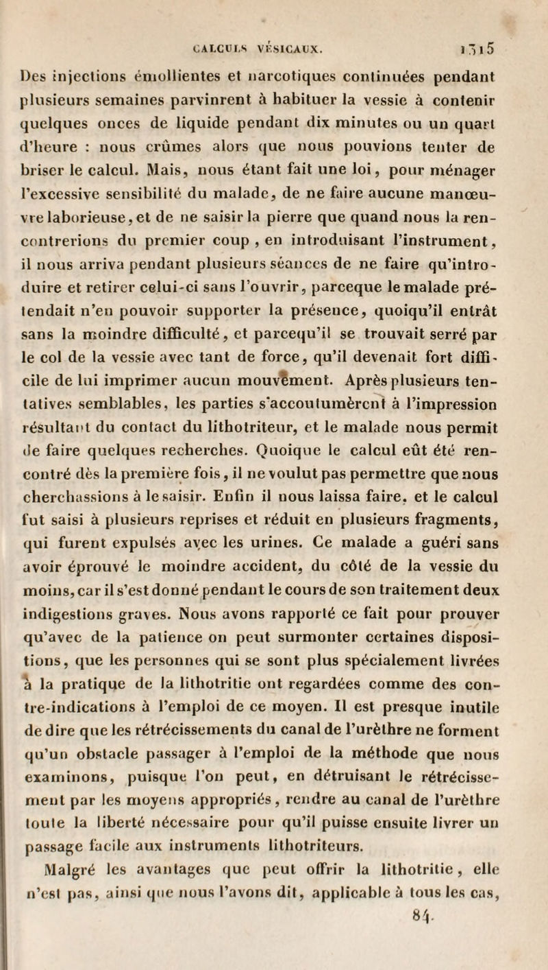 Des injections émollientes et narcotiques continuées pendant plusieurs semaines parvinrent à habituer la vessie à contenir quelques onces de liquide pendant dix minutes ou un quart d’heure : nous crûmes alors que nous pouvions tenter de briser le calcul. Mais, nous étant fait une loi, pour ménager l’excessive sensibilité du malade, de ne faire aucune manœu¬ vre laborieuse, et de ne saisir la pierre que quand nous la ren¬ contrerions du premier coup , en introduisant l’instrument, il nous arriva pendant plusieurs séances de ne faire qu’intro¬ duire et retirer celui-ci sans l’ouvrir, pareeque le malade pré¬ tendait n’en pouvoir supporter la présence, quoiqu’il entrât sans la moindre difQculté, et pareequ’il se trouvait serré par le col de la vessie avec tant de force, qu’il devenait fort diffi¬ cile de lui imprimer aucun mouvement. Après plusieurs ten¬ tatives semblables, les parties s'accoutumèrent à l’impression résultant du contact du lithotriteur, et le malade nous permit de faire quelques recherches. Quoique le calcul eût été ren¬ contré dès la première fois, il ne voulut pas permettre que nous cherchassions à le saisir. Enfin il nous laissa faire, et le calcul fut saisi à plusieurs reprises et réduit en plusieurs fragments, qui furent expulsés ayec les urines. Ce malade a guéri sans avoir éprouvé le moindre accident, du côté de la vessie du moins, car il s’est donné pendant le cours de son traitement deux indigestions graves. Nous avons rapporté ce fait pour prouver qu’avec de la patience on peut surmonter certaines disposi¬ tions, que les personnes qui se sont plus spécialement livrées a la pratique de la lithotritie ont regardées comme des con¬ tre-indications à l’emploi de ce moyen. Il est presque inutile de dire que les rétrécissements du canal de l’urèlhre ne forment qu’un obstacle passager à l’emploi de la méthode que nous examinons, puisque l’on peut, en détrui.sant le rétrécisse¬ ment par les moyens appropriés, rendre au canal de l’urèthre toute la liberté nécessaire pour qu’il puisse ensuite livrer un pa.ssage facile aux instruments lithotriteurs. Malgré les avantages que peut offrir la lithotritie, elle n’est pas, ainsi que nous l’avons dit, applicable à tous les cas, 8',.
