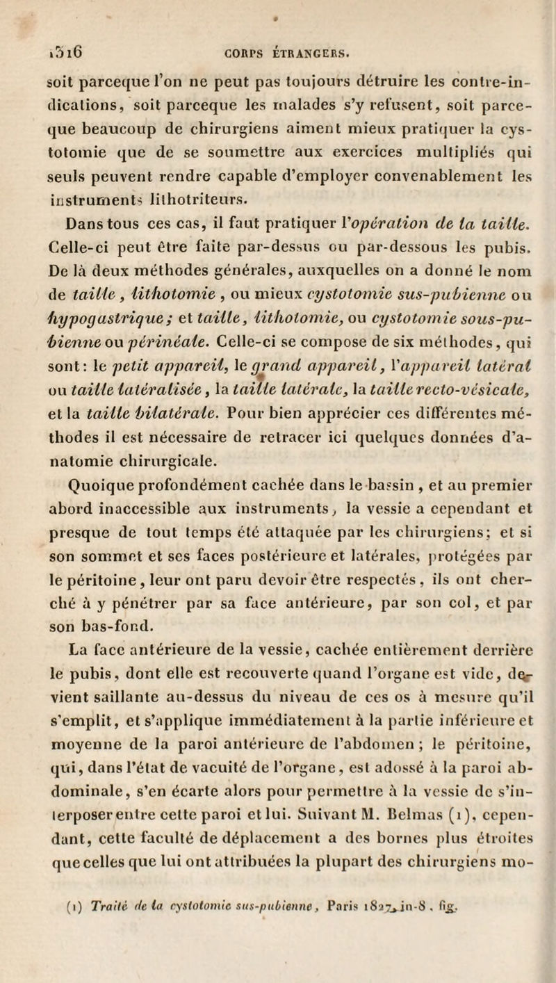 soit parceque l’on ne peut pas toujours détruire les conli e-in- dicalions, soit parceque les malades s’y refusent, soit parce¬ que beaucoup de chirurgiens aiment mieux pratiquer la cys¬ totomie que de se soumettre aux exercices multipliés qui seuls peuvent rendre capable d’employer convenablement les instruments lilhotriteurs. Dans tous ces cas, il faut pratiquer Vopcration de ta taille. Celle-ci peut être faite par-dessus ou par-dessous les pubis. De là deux méthodes générales, auxquelles on a donné le nom de taille, lithotomie , ou mieux cystotomie sus-pubienne ou hypogastrique ; et taille, lithotomie, ou cystotomie sous-pu- hienne ou périnéale. Celle-ci se compose de six méthodes, qui sont: le petit appareil, le grand appareil, V appareil latéral ou taille latéralisée, la taÛle latérale, la taille recto-vésicale, et la taille bilatérale. Pour bien apprécier ces différentes mé¬ thodes il est nécessaire de retracer ici quelques données d’a¬ natomie chirurgicale. Quoique profondément cachée dans le bassin , et au premier abord inaccessible aux instruments ^ la vessie a cependant et presque de tout temps été attaquée par les chirurgiens; et si son sommet et ses faces postérieure et latérales, ]uotégées par¬ le péritoine, leur ont paru devoir être respectés , ils ont cher¬ ché à y pénétrer par sa face antérieure, par son col, et par son bas-fond. La face antérieure de la vessie, cachée entièrement derrière le pubis, dont elle est recouverte quand l’organe est vide, cIqi- vient saillante au-dessus du niveau de ces os à mesure qu’il s’emplit, et s’applique immédiatement à la partie inférieure et moyenne de la paroi antérieure de l’abdomen; le péritoine, qvïi, dans l’état de vacuité de l’organe, est adossé à la paroi ab¬ dominale, s’en écarte alors pour permettre à la vessie de s’in- lerposerentre cette paroi et lui. Suivant M. Belmas (i). cepen¬ dant, cette faculté de déplacement a des bornes plus étroites quecellesque lui ont attribuées la plupart des chirurgiens mo- (i) Traite delà cystotomie sus-pubienne, Paris i8a7*.in-8.