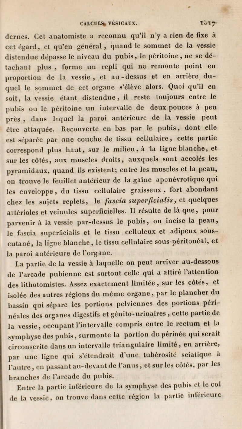 dernes. Cet anatomiste a reconnu qu’il n’y a rien de fixe à cet égard, et qu’en général, quand le sommet de la vessie distendue dépasse le niveau du pubis, le péritoine, ne se dé¬ tachant plus , forme un repli qui ne remonte point en proportion de la vessie, et au-dessus et en arrière du¬ quel le sommet de cet organe s’élève alors. Quoi qu’il en soit, la vessie étant distendue, il reste toujours entre le pubis ou le péritoine un intervalle de deux pouces à peu près , dans lequel la paroi antérieure de la vessie peut être attaquée. Recouverte en bas par le pubis, dont elle est séparée par une couche de tissu cellulaire, cette partie correspond plus haut, sur le milieu, à 'la ligne blanche, et sur les côtés, aux muscles droits, auxquels sont accolés les pyramidaux, quand ils existent; entre les muscles et la peau, on trouve le feuillet antérieur de la gaine aponévrotique qui les enveloppe, du tissu cellulaire graisseux, fort abondant chez les sujets replets, le fascici supcvficiutis, et quelques artérioles et veinules superficielles. Il résulte de là que, pour parvenir à la vessie par-dessus le pubis, on incise la peau, le fascia superficialis et le tissu celluleux et adipeux sous- cutané, la ligne blanche, te tissu cellulaire sous-péritonéal, et la paroi antérieure de l’organe. La partie de la vessie à laquelle on peut arriver au-dessous de l’arcade pubienne est surtout celle qui a attiré l’attention des lithütomistes. Assez exactement limitée, sur les côtés, et isolée des autres régions du même organe, par le plancher du bassin qui sépare les portions pelviennes des portions péri¬ néales des organes digestifs et génito-urinaires , cette partie de la vessie, occupant l’inteivalle compris entre le rectum et la symphyse des pubis, surmonte la portion du périnée qui serait circonscrite dans un intervalle triangulaire limité, en arrière, par une ligne qui s’étendrait d’une tubérosité sciatique à l’autre, en passant au-devant de l’anus, et sur les côtés, par les branches de l’arcade du pubis. Entre la partie inférieure de la symphyse des pubis cl le col de la vessie, on trouve dans celle région la partie inférieure