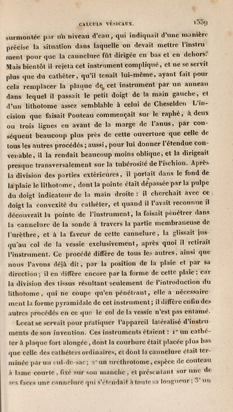 surnioiilée par un niveau d’eau, qui indiquait d’une nianière précise la situation dans laquelle on devait mettre l’instru ment pour que la cannelure fût dirigée en bas et en dehors. Mais bientôt il rejeta cet instrument compliqué, et ne se servit plus que du cathéter, qu’il tenait lui-même, ayant fait poui cela remplacer la plaque d^ cet instrument par un anneau dans lequel il passait le petit doigt de la main gauche, et d’un lithotome assez semblable à celui de Cheselden L in¬ cision que faisait Pouteau commençait sur le raphé, à deux ou trois lignes en avant de la marge de l’anus, par con¬ séquent beaucoup plus prés de cette ouverture que celle de tous les autres procédés ; aussi, pour lui donner l’étendue con¬ venable, il la rendait beaucoup moins oblique, et la dirigeait presque transversalement sur la tubérosité de l’ischion. Après la division des parties extérieures, il portait dans le fond de la plaie le lithotome, dont la pointe était dépassée par la pulpe du doigt indicateur de la main droite : il cherchait avec ce i doigt la convexité du cathéter, et quand il l’avait reconnue il découvrait la pointe de l’instrument, la faisait pénétrer dans la cannelure de la sonde à travers la partie membraneuse de l’urèthre, et à la faveur de cette cannelure, la glissait jus qu’au col de la vessie exclusivement, après quoi il relirait l’instrument. Ce procédé dilfère de tous le.s autres, ainsi que nous l’avons déjà dit, par la position de la plaie et par sa direction; il en diffère encore par la forme de celte plaie; car la division des tissus résultant seulement de l’introduction du lithotome, qui ne coupe qu’en pénétrant, elle a nécessaire ment la forme pyramidale de cet instrument; il diffère enfin des autres procédés en ce que le col de la vessie n’est pas entamé. Lccal se .servait pour pratiquer l’appareil latéralisé d’instru- incnts de son invention. Ces instruments étaient : i“ un cathé¬ ter à plaque fort alongée, dont la courhurc était placée [«lus bas que celle des cathéters ordinaires, et dont la cannelure était ter¬ minée |»aruii ( ul-de-sac; •.îun uréthrotorne, csjiècc «le couteau à lame courte, fixé sur son manche, et présentant sur une de ses faces une (L'innelurc f|ui s’étendait à toute sa longueur; 3 un