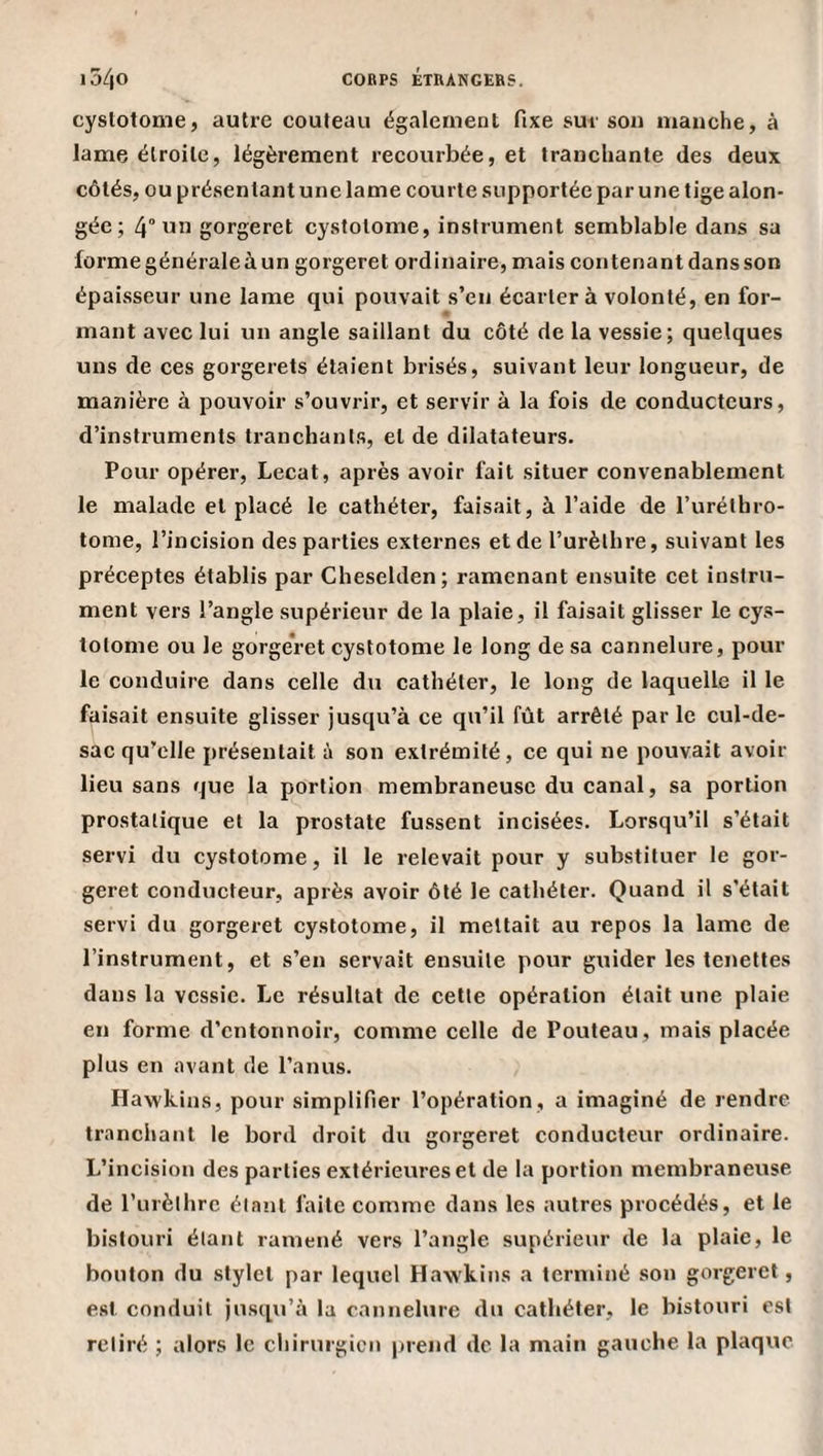 cyslotome, autre couteau également fixe sur son manche, à lame étroite, légèrement recourbée, et tranchante des deux côtés, ou présentant une lame courte supportée par une tige alon- gée; 4° gorgeret cystolome, instrument semblable dans sa forme générale à un gorgeret ordinaire, mais contenant dans son épaisseur une lame qui pouvait s’en écartera volonté, en for¬ mant avec lui un angle saillant du côté de la vessie; quelques uns de ces gorgerets étaient brisés, suivant leur longueur, de manière à pouvoir s’ouvrir, et servir à la fois de conducteurs, d’instruments tranchants, et de dilatateurs. Pour opérer, Lecat, après avoir fait situer convenablement le malade et placé le cathéter, faisait, à l’aide de l’uréthro- tome, l’incision des parties externes et de l’urèthre, suivant les préceptes établis par Cheselden; ramenant ensuite cet instru¬ ment vers l’angle supérieur de la plaie, il faisait glisser le cys- lotonie ou le gorgeret cyslotome le long de sa cannelure, pour le conduire dans celle du cathéter, le long de laquelle il le faisait ensuite glisser jusqu’à ce qu’il fût arrêté par le cul-de- sae qu’elle présentait à son extrémité, ce qui ne pouvait avoir lieu sans que la portion membraneuse du canal, sa portion prostatique et la prostate fussent incisées. Lorsqu’il s’était servi du cystotome, il le relevait pour y substituer le gor¬ geret conducteur, après avoir ôté le cathéter. Quand il s’était servi du gorgeret cystotome, il mettait au repos la lame de l’instrument, et s’en servait ensuite pour guider les tenetles dans la vessie. Le résultat de cette opération était une plaie en forme d’entonnoir, comme celle de Fouteau, mais placée plus en avant de l’anus. Hawkins, pour simplifier l’opération, a imaginé de rendre tranchant le bord droit du gorgeret conducteur ordinaire. L’incision des parties extérieures et de la portion membraneuse de rurèthre étant faite comme dans les autres procédés, et le bistouri étant ramené vers l’angle supérieur de la plaie, le bouton du stylet par lequel Hawkins a terminé son gorgeret, est conduit jusqu’à la cannelure du cathéter, le bistouri est retiré ; alors le chirurgien prend de la main gauche la plaque