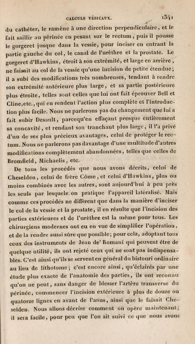 lia cathéter, le ramène à une direction perpendiculaire, et le lait saillir au périnée en pesant sur le rectum, puis il pousse le gorgeret jusque dans la vessie, pour inciser en entrant la partie gauche du col, le canal de l’urèthre et la prostate. Le gorgeret d’Hawkins, étroit à son extrémité, et large en arrière , ne faisait au col de la vessie qu’une incision de petite étendue; il a subi des modifications très nombreuses, tendant à rendre son extrémité antérieure plus large, et sa partie postérieure plus étroite, telles sont celles que lui ont fait éprouver Bell et Cline,etc.,(iui en rendent l’action plus complète et l’introduc¬ tion plus facile. Nous ne parlerons pas du changement que lui a fait subir Desault, pareequ’en elfaçant presque entièrement sa concavité, et rendant son tranchant plus large, il 1 a piivé d’un de ses plus précieux avantages, celui de protéger le reo~ Nous ne parlerons pas davantage d une multitude d autres modifications complètement abandonnées, telles que celles de Bromfield, Michaelis, etc. De tous les procédés que nous avons décrits, celui de Cheselden, celui de frère Côme,et celui d’Hawkins, plus ou moins combinés avec les autres, sont aujourd’hui à peu près les seuls par lesquels, on pratique l’appareil latéralisé. Mais comme ces procédés ne different que dans la manière d inciser le col de la vessie et la prostate, il en résulte que l’incision des parties extérieures et de l’urèthre est la même pour tous. Les chirurgiens modernes ont eu en vue de simplifier l’opération, et de la rendre aussi sûre que possible; pour cela, adoptant tous ceux des instruments de Jean de’ Romani qui peuvent être de quelque utilité, ils ont rejeté ceux qui ne sont pas indispensa¬ bles. C’est ainsi qu’ils se servent en général du bistouri ordinaire au lieu de lilhotome ; c’est encore ainsi, qu’éclairés par une étude plus exacte de l’anatomie des parties, ils ont reconnu qu’on ne peut, sans danger de blesser l’artère transverse du périnée, commencer l’incision extérieure à plus de douze ou quatorze lignes en avant de l’anus, ainsi que le faisait Che¬ selden. Nous allons décrire comment oti opère inaintenant ; il seta facile, pour peu que l’on ait suivi ce que nous avons