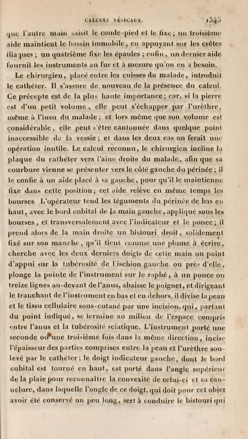 CAI.CtLï; VEslOAUX. i54&lt;&gt; ijiic l’aulie main saisit le comlc-pietl et le fixe; un troisième aide maiiitieut le bassin immobile, en appuyant sur tes crêtes iliaques ; un quatrième fixe les épaules ; enfin , un dernier aide fournil les inslrunrenls au furet à mesure qu’on en a besoin. Le chirurgien, placé entre les cuisses du malade, introduit le cathéter. Il s’assure de nouveau de la présence du calcul Ce précepte est de la plus haute importance; car, si la pierre est «run petit volume, elle peut s’écliapper par Turèthrc, même à l’insu du malade; et lors même que son volume est considérable, elle peut s’être cantonnée dans quelque point inaccessible de la vessie; et dans les deux cas on ferait une opération inutile. Le calcul reconnu, le chirurgien incline la plaque du cathéter vers l’aine droite du malade, afin que sa courbure vienne se présenter vers le côté gauche du périnée ; il le confie à un aide placé à sa gauche, pour qu’il le maintienne fixe dans cette position; cel aide relève en même temps les bourses L’opérateur tend les téguments du périnée de bas eu haut, avec le bord cubital de Ja main gauche, apjiliqué sous les bourses, et transversalement avec l’imlicaleur et le pouce; il prend alors de la main droite un bistouri droit, solidement fixé sur son manche, qu’il tient comme une plume à écrire, cherche avec les deux derniers doigts de celte main un point d’appui sur la tubérosité de 1 ischion gauche ou près d’elle, plonge la pointe de l’instrument sur le raphé, à un pouce ou treize lignes au-devant de l’anus, abaisse le |)oignet, et dirigeant le tranchant de l’insti ument en bas et en dehors, il divise la peau et le tissu cellulaire sous-cutané pur une incision, qui, partant du point indiqué, se termine au milieu de l’espace compris entre l’anus et la tubérosité sciatique. L’instrument porté une seconde oi^une troisième fois dans la même direction, incise l’épaisseur des parties comprises entre la peau et Turèthre sou¬ levé par le cathéter; le doigt indicateur gauche, dont le bord cubital est tourné en haut, est porté dans l’angle supérieur de la plaie pour recoiinaîlie la convexité de celui-ci et sa can¬ nelure, dans la(|uelle l’ongle de ce doigt, (jui doit pour cet objet avoir été conservé un peu long, .sert à coiifluire le bistouri qui