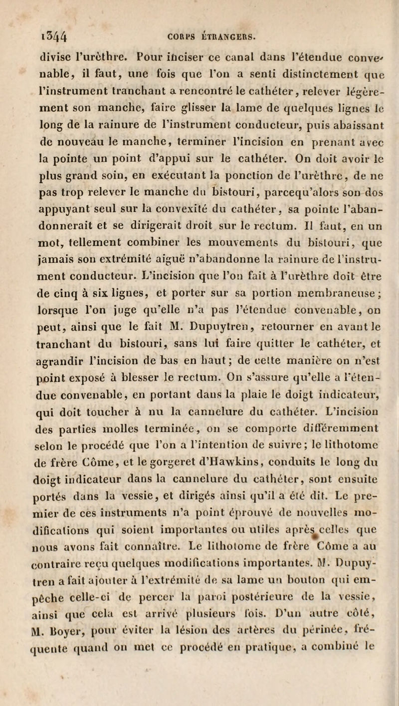 divise l’urèthi'e. Pour inciser ce canal dans l’étendue conve^ uable, il faut, une fois que l’on a senti distinctement que l’instrument tranchant a rencontré le cathéter, relever légère¬ ment son manche, faire glisser la lame de quelques lignes le long de la rainure de l’instrument conducteur, puis abaissant de nouveau le manche, terminer l’incision en prenant avec la pointe un point d’appui sur le cathéter. On doit avoir le plus grand soin, en exécutant la ponction de l’urèthre, de ne pas trop relever le manche du bistouri, parcequ’alors son dos appuyant seul sur la convexité du cathéter, sa pointe l’aban¬ donnerait et se dirigerait droit sur le rectum. Il faut, en un mot, tellement combiner les mouvements du bistouri, que jamais son extrémité aiguë n’abandonne la rainure de l’instru¬ ment conducteur. L’incision que l’on fait à l’urèthre doit être de cinq à six lignes, et porter sur sa portion membraneuse; lorsque l’on juge qu’elle n’a pas l’étendue convenable, on peut, ainsi que le fait M. Dupuytren, retourner en avant le tranchant du bistouri, sans lui faire quitter le cathéter, et agrandir l’incision de bas en haut ; de celte manière on n’est point exposé à blesser le rectum. On s’assure qu’elle a l’éten¬ due convenable, en portant dans la plaie le doigt indicateur, qui doit toucher à nu la cannelure du cathéter. L’incision des parties molles terminée, on se comporte différemment selon le procédé que l’on a l’intention de suivre; le lithotomc de frère Côme, et le gorgeret d’Hawkins, conduits le long du doigt indicateur dans la cannelure du cathéter, sont ensuite portés dans la vessie, et dirigés ainsi qu’il a été dit. Le pre¬ mier de ces instruments n’a point é{)rouvé de nouvelles mo¬ difications qui soient importantes ou utiles aprè^cclles que nous avons fait connaître. Le lithotomc de frère Côme a au contraire reçu quelques modifications importantes. M. Dupuy¬ tren a fait ajouter à l’extrémité de sa lame un bouton qui em¬ pêche celle-ci de percer la paroi postérieure de la vessie, ainsi que cela est arrivé plusieurs fois. D’un autre coté, M. Boyer, pour éviter la lésion des artères du périnée, fré¬ quente quand on met ce procédé en praticjue, a combiné le