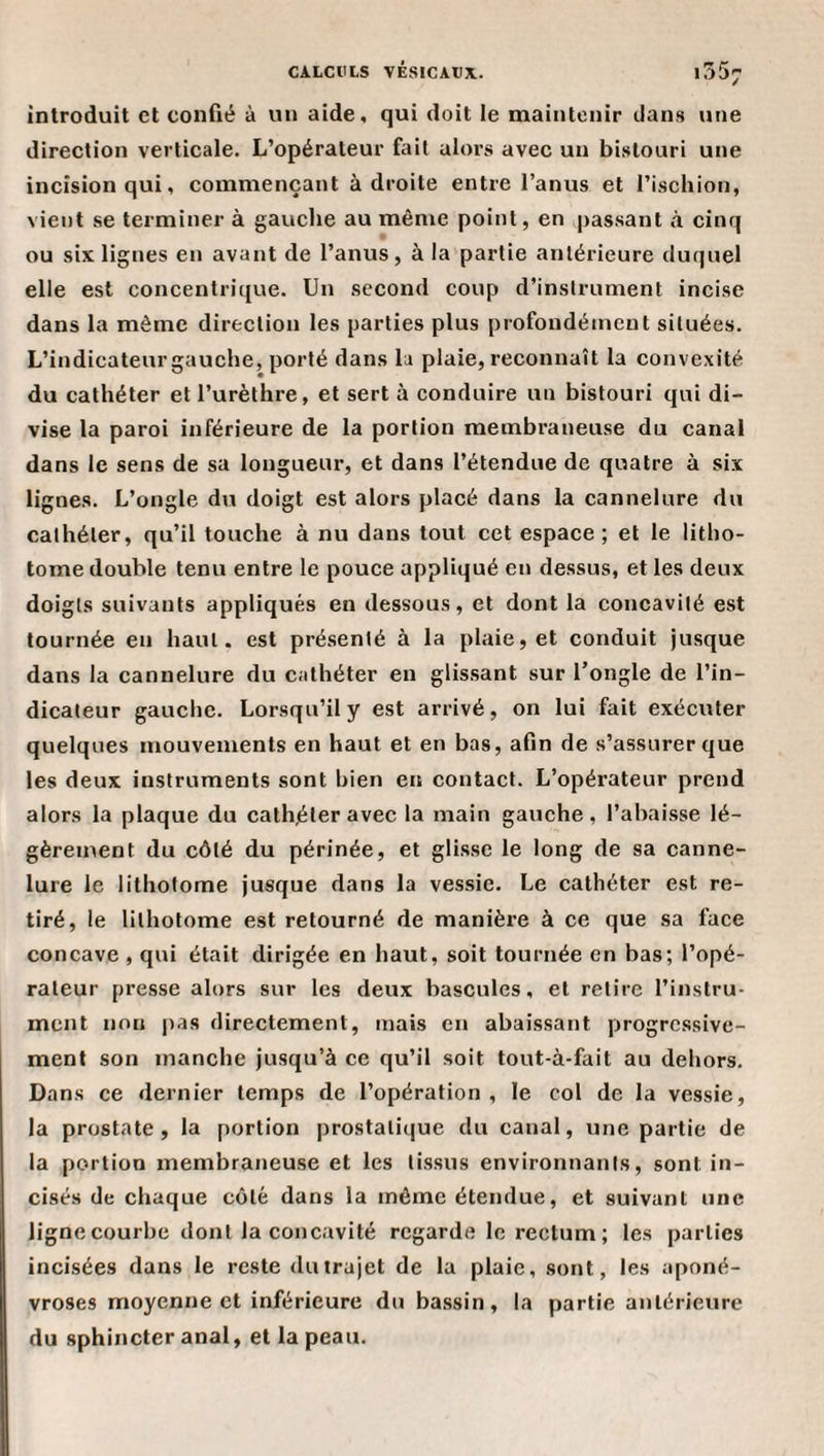 introduit et confié à un aide, qui doit le maintenir dans une direction verticale. L’opérateur fait alors avec un bistouri une incision qui, commençant à droite entre l’anus et l’ischion, vient se terminer à gauche au même point, en passant à cinq ou six lignes en avant de l’anus, à la partie antérieure duquel elle est concentrique. Un second coup d’instrument incise dans la même direction les parties plus profondément situées. L’indicateurgauche, porté dans la plaie, reconnaît la convexité du cathéter et l’urèthre, et sert à conduire un bistouri qui di¬ vise la paroi inférieure de la portion membraneuse du canal dans le sens de sa longueur, et dans l’étendue de quatre à six lignes. L’ongle du doigt est alors placé dans la cannelure du cathéter, qu’il touche à nu dans tout cet espace ; et le litho¬ tome double tenu entre le pouce appliqué en dessus, et les deux doigts suivants appliqués en dessous, et dont la concavité est tournée en haut, est présenté à la plaie, et conduit jusque dans la cannelure du cathéter en glissant sur l’ongle de l’in¬ dicateur gauche. Lorsqu’il y est arrivé, on lui fait exécuter quelques mouvements en haut et en bas, afin de s’assurer que les deux instruments sont bien en contact. L’opérateur prend alors la plaque du cath.éler avec la main gauche, l’abaisse lé¬ gèrement du côté du périnée, et gli.sse le long de sa canne¬ lure le lithotome jusque dans la vessie. Le cathéter est re¬ tiré, le lithotome est retourné de manière à ce que sa face concave , qui était dirigée en haut, soit tournée en bas; l’opé¬ rateur presse alors sur les deux bascules, et retire l’instru¬ ment non pas directement, mais en abaissant progressive¬ ment son manche jusqu’à ce qu’il soit tout-à-fait au dehors. Dans ce dernier temps de l’opération , le col de la vessie, la prostate, la portion prostatique du canal, une partie de la portion membraneuse et les li.ssus environnants, sont in¬ cisés de chaque côté dans la même étendue, et suivant une ligne courbe dont la concavité regarde le rectum ; les parties incisées dans le reste du trajet de la plaie, sont, les aponé¬ vroses moyenne et inférieure du bassin, la partie antérieure du sphincter anal, et la peau.