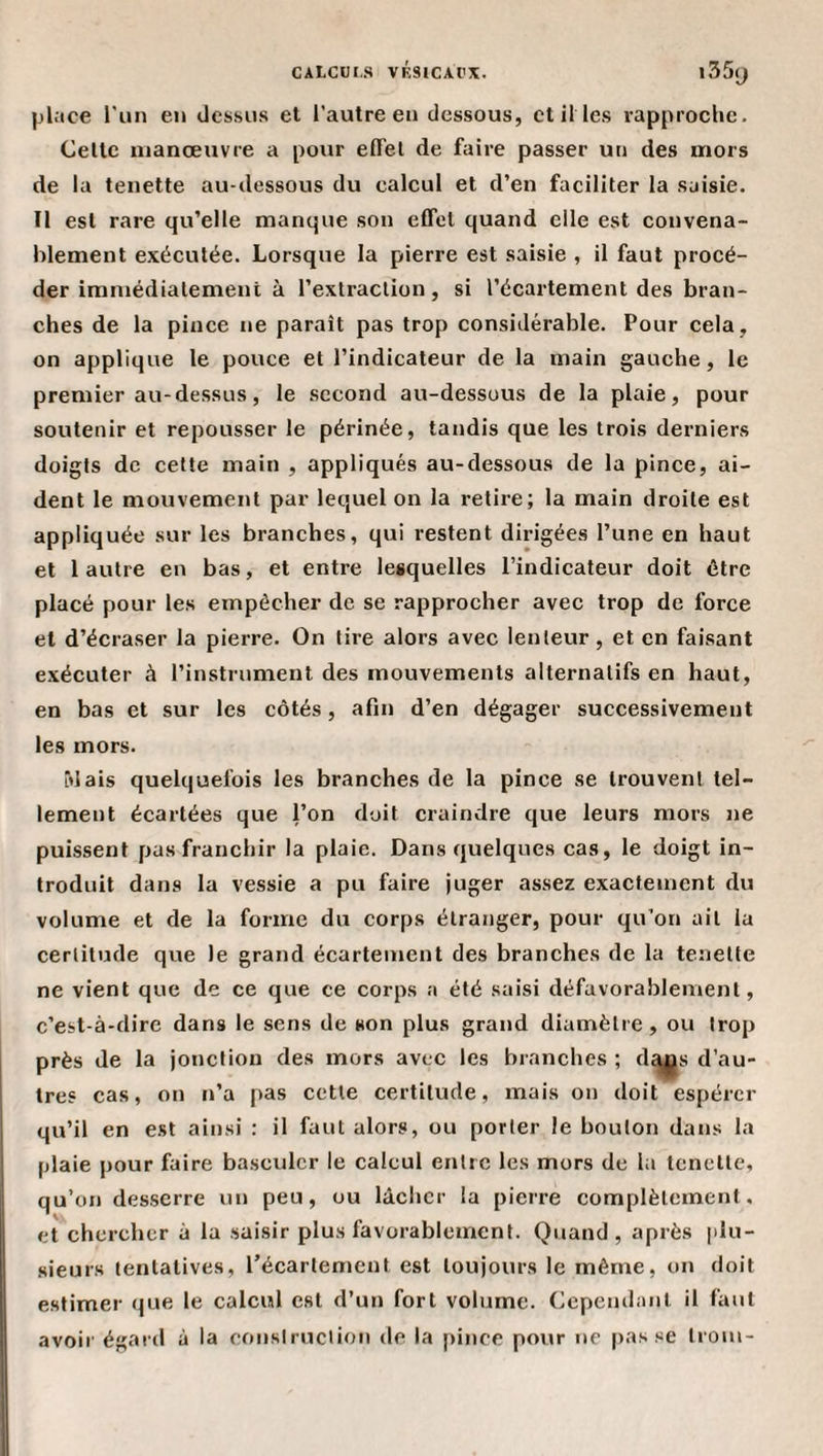pl.ice l'un en dessus et l’autre en dessous, et il les rapproche. Celte manœuvre a pour effel de faire passer un des mors de la tenette au-dessous du calcul et d’en faciliter la saisie. Il est rare qu’elle manque son effet quand elle est convena¬ blement exécutée. Lorsque la pierre est saisie , il faut procé¬ der immédiatement à l’extraction, si l’écartement des bran¬ ches de la pince ne paraît pas trop considérable. Pour cela, on applique le pouce et l’indicateur de la main gauche, le premier au-dessus, le second au-dessous de la plaie, pour soutenir et repousser le périnée, tandis que les trois derniers doigts de cette main , appliqués au-dessous de la pince, ai¬ dent le mouvement par lequel on la retire; la main droite est appliquée sur les branches, qui restent dirigées l’une en haut et l autre en bas, et entre lesquelles l’indicateur doit être placé pour les empêcher de se rapprocher avec trop de force et d’écraser la pierre. On tire alors avec lenteur, et en faisant exécuter à l’instrument des mouvements alternatifs en haut, en bas et sur les côtés, afin d’en dégager successivement les mors. “dais quelquefois les branches de la pince se trouvent tel¬ lement écartées que l’on doit craindre que leurs mors ne puissent pas franchir la plaie. Dans quelques cas, le doigt in¬ troduit dans la vessie a pu faire juger assez exactement du volume et de la forme du corps étranger, pour qu’on ail la certitude que le grand écartement des branches de la tenette ne vient que de ce que ce corps a été saisi défavorablement, c’est-à-dire dans le sens de son plus grand diamètre, ou trop près de la jonction des mors avec les branches ; d^s d’au¬ tre? cas, on n’a pas cette certitude, mais on doit espérer qu’il en est ainsi : il faut alors, ou porter le bouton dans la plaie pour faire basculer le calcul entre les mors de la tenette, qu’on desserre un peu, ou lâcher la pierre complètement, et chercher à la saisir plus favorablement. Quand, après |ilu- sieurs tentatives, récartement est toujours le même, on doit estimer que le calcul est d’un fort volume. Cependant il faut avoir égard à la construction de la pince pour ne passe Iroui-
