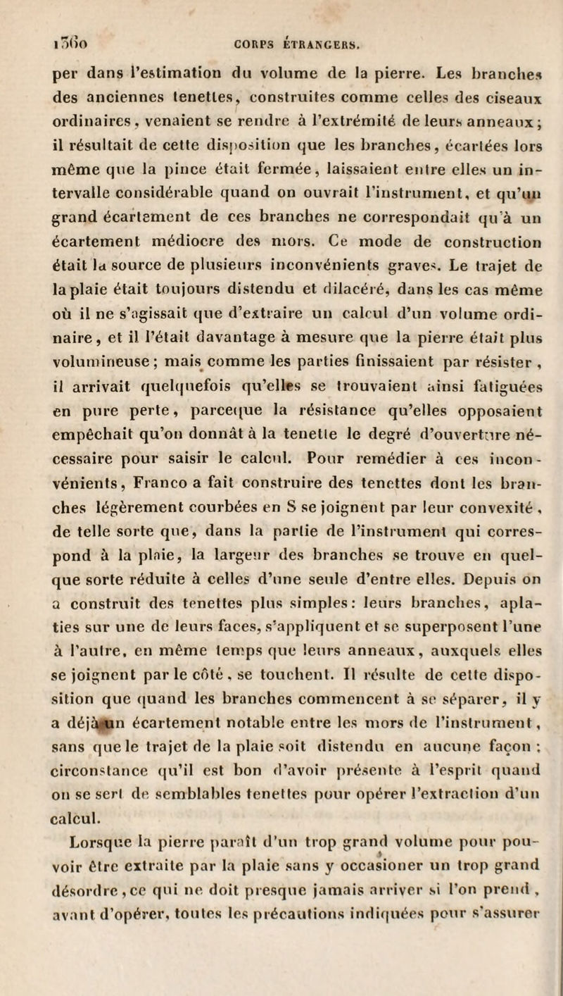 iô(îo per dans l’estimation du volume de la pierre. Les branche.s des anciennes lenetles, constrviites comme celles des ciseaux ordinaires , venaient se rendre à l’extrémité de leurs anneaux; il résultait de cette disposition que les branches, écartées lors même que la pince était fermée, laissaient entre elles un in¬ tervalle considérable quand on ouvrait l’instrument, et qu’un grand écartement de ces branches ne correspondait qu'a un écartement médiocre des mors. Ce mode de construction était la source de plusieurs inconvénients graves. Le trajet de la plaie était toujours distendu et dilacéré, dans les cas même où il ne s’agissait que d’extraire un calcul d’un volume ordi¬ naire, et il l’était davantage à mesure que la pierre était plus volumineuse; mais comme les parties finissaient par résister , il arrivait quelquefois qu’elles .se trouvaient ainsi fatiguées en pure perte, parceque la résistance qu’elles opposaient empêchait qu’on donnât à la tenetle le degré d’ouvertnre né¬ cessaire pour saisir le calcul. Pour remédier à ces incon¬ vénients, Franco a fait construire des tenettes dont les bran¬ ches légèrement courbées en S se joignent par leur convexité , de telle sorte que, dans la partie de l’instrument qui corres¬ pond à la plnie, la largeur des branches se trouve en quel¬ que sorte réduite à celles d’une seule d’entre elles. Depuis on a construit des tenettes plus simples: leurs branches, apla¬ ties sur une de leurs faces, s’appliquent et sc superposent l’une à l’autre, en même temps que leurs anneaux, auxquels elles se joignent par le côté , se touchent. Il résulte de cette dispo¬ sition que (juand les branches commencent à sc séparer, il y a déjà|;un écartement notable entre les mors de l’instrument, sans que le trajet de la plaie soit distendu en aucune façon ; circonstance qu’il est bon d’avoir présente à l’esprit quand on se sert de semblables tenettes pour opérer l’extraction d’un calcul. Lorsque la pierre paraît d’un trop grand volume pour pou¬ voir être extraite par la plaie .sans y occasioner un trop grand désordre,ce qui ne doit presque jamais arriver si l’on prend , avant d’opérer, toutes les précautions indiquées pour s'assurer