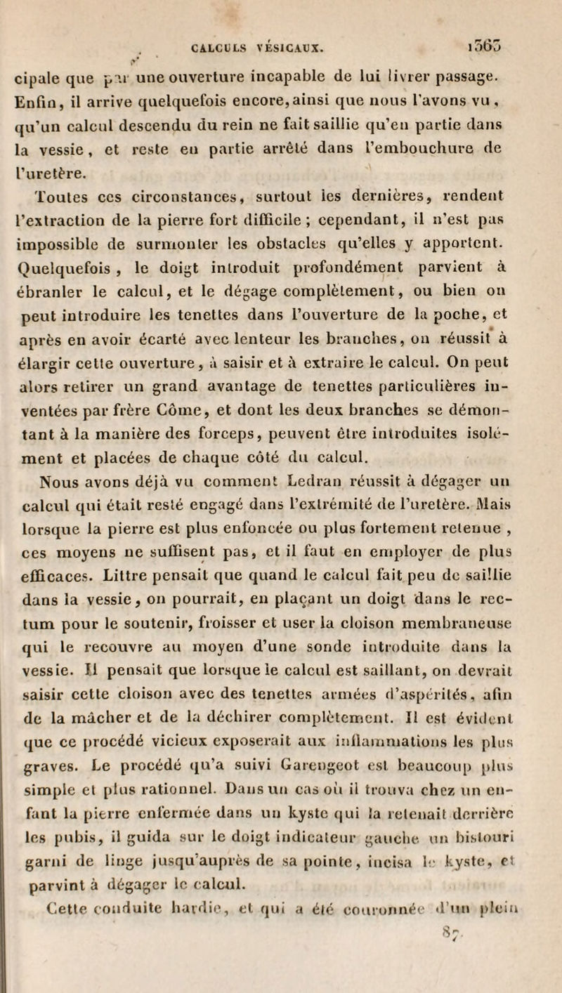 cipale que p'U' une ouverture incapable de lui livrer passage. Enfin, il arrive quelquefois encore,ainsi que nous l’avons vu, qu’un calcul descendu du rein ne fait saillie qu’en partie dans la vessie, et reste en partie arrêté dans l’embouchure de l’uretère. Toutes ces circonstances, surtout les dernières, rendent l’extraction de la pierre fort difficile; cependant, il n’est pas impossible de surmonter les obstacles qu’elles y apportent. Quelquefois , le doigt introduit profondément parvient à ébranler le calcul, et le dégage complètement, ou bien on peut introduire les tenettes dans l’ouverture de la poche, et après en avoir écarté avec lenteur les branches, ou réussit à élargir cette ouverture, à saisir et à extraire le calcul. On peut alors retirer un grand avantage de tenettes particulières in¬ ventées par frère Corne, et dont les deux branches se démon¬ tant à la manière des forceps, peuvent être introduites isolé¬ ment et placées de chaque côté du calcul. Nous avons déjà vu comment Ledran réussit à dégager un calcul qui était resté engagé dans l’extrémité de l’uretère. Mais lorsque la pierre est plus enfoncée ou plus fortement retenue , ces moyens ne suffisent pas, et il faut en employer de plus efficace.s. Littré pensait que quand le calcul fait peu de saillie dans la vessie, on pourrait, en plaçant un doigt dans le rec¬ tum pour le soutenir, froisser et user la cloison membraneuse qui le recouvre au moyen d’une sonde introduite dans la vessie. 1.1 pensait que lorsque le calcul est saillant, on devrait saisir cette cloison avec des tenettes armées d’aspérités, afin de la mâcher et de la déchirer complètement. Il est évident que ce procédé vicieux exposerait aux iiiilainniations les plus graves. Le procédé (ju’a suivi Garengeot est beaucoup plus simple et plus rationnel. Dans un cas oii il trouva chez un en¬ fant la pierre enfermée dans un kyste qui la retenait derrière les pubis, il guida sur le doigt indicateur gauclie. un bistouri garni de linge jusqu’auprès de sa pointe, incisa le kyste, et parvint à dégager le calcul. Cette conduite hardie, et qui a été couronnée d’un plein 8;.