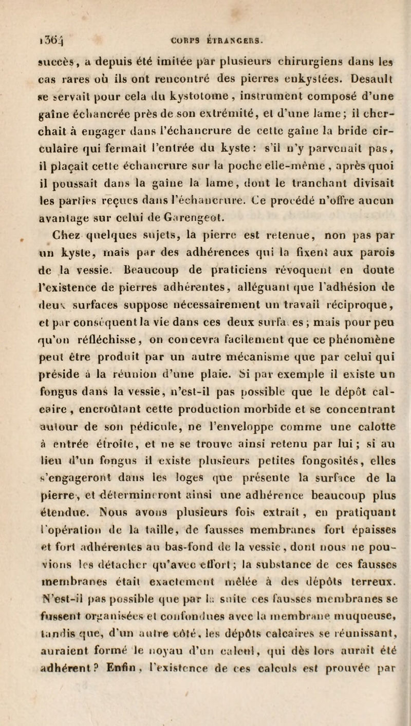 CURt’S ÉrniNGERS. 1 succès, a depiiis élé imitée par plusieurs chirurgiens dans les cas rares où ils ont rencontré des pierres eukyslées. Desault se servait pour cela du kystotome, instrument composé d’une gaine échancrée près de son extrémité, et d’une lame; il cher¬ chait à engager tlans l’échancrure de cette gaine la bride cir¬ culaire qui fermait l’entrée du kyste: s’il n’y parvenait pas, il plaçait cette échancrure sur la poche elle-mème , après quoi il poussait dans la gaine la lame, dont le tranchant divisait les parties reçues dans l’échancrure. Ce procédé n’offre aucun avantage sur celui de Garengeot. Chez quelques sujets, la pierre est retenue, non pas par un kyste, mais par des adhérences qui la fixent aux parois de la vessie. Beaucoup de praticiens révoquent en doute l’existence de pierres adhérentes, alléguant que l’adhésion de deuv surfaces suppose nécessairement un travail réciproque, et par conséquent la vie dans ces deux surldi es ; mais pour peu qu’on réfléchisse, on concevra facilement que ce phénomène peut être produit par un autre mécanisme que par celui qui préside à la réunion d’une plaie. Si [lar exemple il existe un fongus dans la vessie, n’est-il pas possible que le dépôt cal¬ caire , encroûtant cette production morbide et se concentrant avitour de son pédicule, ne l’enveloppe comme une calotte à entrée étroite, et ne se trouve ainsi retenu par lui; si au lieu d’un fongus il existe plusieurs petites fongosités, elles s’engageront dans les loges que présente la surface de la pierre, et délerminrront ain.si une adhérence beaucoup plus étendue. Nous avons plusieurs fois extrait , en pratiquant l'opération de la taille, de faus.ses membranes fort épaisses et fort adhérentes au bas-fond de la vessie, dont nous ne pou¬ vions les détacher qu’avec effort; la substance de ces fausses membranes était exactement mêlée à des dépôts terreux. N’est-il pas possible que par h; suite ces fausses meinbranes se fussent organisées et confondues avec la membrane muqueuse, tandis que, d'un autre côté, les dépôts calcaires se réunissant, auraient formé le noyau d’un calcul, (jui dès lors aurait été adhérent? Enfin, l’existence de ces calculs est prouvée par