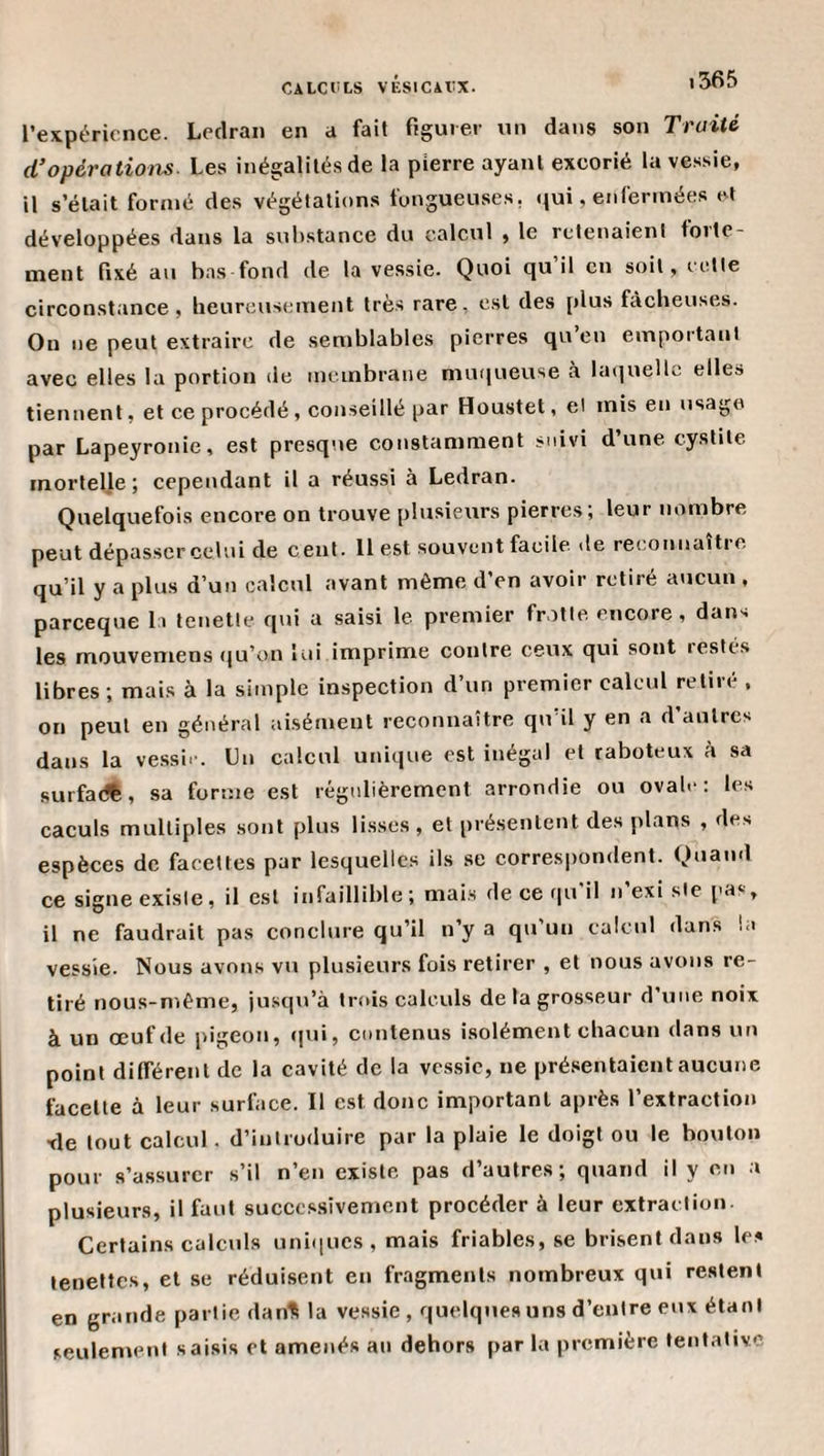 l’expérience. Loclraii en a fail figuier un dans son Traité (Toperations. Les inégalilé.s de la pierre ayant excorié la vessie, il s’élait formé des végétations fongueuses, qui, enfermées et développées dans la substance du calcul , le retenaient folle¬ ment fixé an bas fond de la ve.ssie. Quoi qu’il en soit, cette circonstance, beureusement trè.s rare, est des plus fâcheuses. On ne peut extraire de semblables pierres qu en emportant avec elles la portion de membrane muqueuse à la(|uellc elle» tiennent, et ce procédé , conseillé par Houstet, et mis en usage par Lapeyronie, est presque constamment suivi d’une cystite mortelle j cependant il a réussi à Ledran. Quelquefois encore on trouve plusieurs pierres; leur nombre peut dépasser celui de cent. 11 est souvent facile, de reconnaître qu’il y a plus d’un calcul avant même d’en avoir retiré aucun , pareeque la lenette qui a saisi le premier frotte encore, dans les mouvemens qu’on lui imprime contre ceux qui sont restés libres; mais à la simple inspection d’un premier calcul retiré , on peut en général aisément reconnaître qu'il y en a d’autres dans la ve.ssir. Un calcul unique est inégal et raboteux à sa surfa(f%, sa forme est régulièrement arrondie ou ovale; les caculs multiples sont plus lisses , et présentent des plans , des espèces de facettes par lesquelles ils se correspondent. Quand ce signe existe, il est infaillible; mais de ce ([u'il n’existe pas, il ne faudrait pas conclure qu’il n’y a qu un calcul dans la vessie. Nous avons vu plusieurs fois retirer , et nous avons re¬ tiré nous-même, jusqu’à trois calculs de la grosseur d’une noix à un œuf de pigeon, qui, contenus isolément chacun dans un point différent de la cavité de la vc.s.sic, ne présentaient aucune facette à leur surface. Il est donc important après l’extraction xle tout calcul, d’introduire par la plaie le doigt ou le bouton pour s’assurer s’il n’en existe pas d’autres; quand il y en a plusieurs, il faut succc.ssîvemcnt procéder à leur extrac tion Certains calculs uniques, mais friables, se brisent dans les lenettes, et se réduisent en fragments nombreux qui restent en grande partie dan^ la vessie , quelques uns d’entre eux étant seulement saisis et amenés an dehors par la première tentative