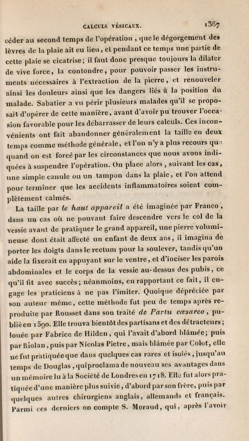 céder au second temps de l’opération , .[uele dégorgement des lèvres de la plaie ait eu lieu, et pendant ce temps une partie de cette plaie se cicatrise; il faut donc presque toujours la dilater de vive force, la contondre, pour pouvoir passer les instru¬ ments nécessaires à l’extraction de la pierre, et renouveler ainsi les douleurs ainsi que les dangers Hésù la position du malade. Sabatier a vu périr plusieurs malades qu’il se propo¬ sait d’opérer de cette manière, avant d’avoir pu trouver 1 occa¬ sion favorable pour les débarrasser de leurs calculs. Ces incon¬ vénients ont fait abandonner généralement la tailla en deux temps comme méthode générale, et l’on n’y a plus recours que quand on est forcé par les circonstances que nous avons indi¬ quées à suspendre l’opération. On place alors , suivant les cas, une simple canule ou un tampon dans la plaie, et 1 on attend pour terminer que les aceidents inflammatoires soient com¬ plètement calmés. La taille par te haut appareil a été Imaginée par Franco , dans un cas où ne pouvant faire descendre vers le col de la vessie avant de pratiquer le grand appareil, une pierre volumi¬ neuse dont était affecté un enfant de deux ans, il imagina de porter les doigts dans le rectum pour la soulever, tandis qu’un aide la fixerait en appuyant sur le ventre, et d’inciser les parois abdominales et le corps de la vessie au-dessus des pubis, ce qu’il fit avec succès; néanmoins, en rapportant ce fait, il en¬ gage les praticiens à ne pas l’imiter. Quoique dépréciée pai son auteur même, cette méthode fut peu de temps après re¬ produite par Rousset dans son traité de Partu cœsareo , pu¬ blié en 1590. Elle trouva bientôt des partisans et des détracteurs ; louée par Fabrice de Hilden, qui l’avait d’abord blâmée; puis par Rîolan, puis par Nicolas Pietre , mais blâmée par Colot, elle ne fut pratiquée que dans quelques cas rares et Lsolés , jusqu’au temps de Douglas, (|uiproclama de nouveau ses avantages dans un mémoire lu à la Société de Londres en 1718. Elle fut alors pra¬ tiquée d’une manière plus suivie, d’abord par son frère, puis par quelques autres chirurgiens anglais, allemands et français. Parmi ces derniers on compte S. Moraud, qui, après l’avoir
