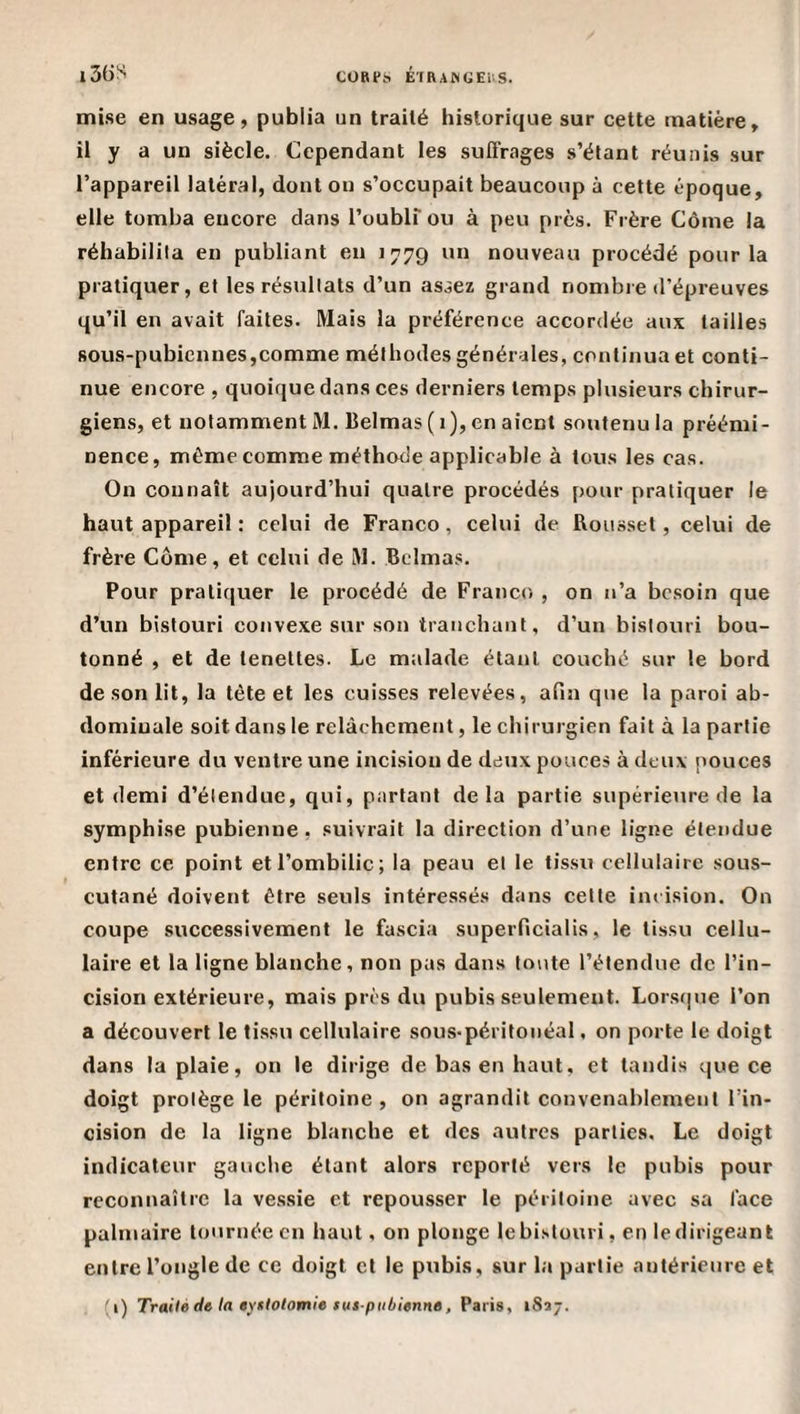 COart. É'[RAlNGEi-.S. l3(JS mise en usage, publia un traité historique sur cette matière, il y a un siècle. Cependant les suffrages s’étant réunis sur l’appareil latéral, dont on s’occupait beaucoup à cette époque, elle tomba encore dans l’oublf ou à peu près. Frère Corne la réhabilita en publiant eu 1779 un nouveau procédé pour la pratiquer, et les résultats d’un as^ez grand nombie d’épreuves qu’il en avait faites. Mais la préférence accordée aux tailles sous-pubiennes,comme méthodes générales, continua et conti¬ nue encore , quoique dans ces derniers temps plusieurs chirur¬ giens, et notamment M. Belmas ( 1), en aient soutenu la préémi¬ nence, même comme méthode applicable à tous les cas. On connaît aujourd’hui quatre procédés pour pratiquer le haut appareil : celui de Franco, celui de Rousset, celui de frère Corne, et celui de M. Belmas. Pour pratiquer le procédé de Franco , on n’a besoin que d’un bistouri convexe sur son tranchant, d’un bistouri bou¬ tonné , et de lenettes. Le malade étant couché sur le bord de son lit, la tète et les cuisses relevées, afin que la paroi ab¬ dominale soit dans le relâchement, le chirurgien fait à la partie inférieure du ventre une incision de deux pouces à deux pouces et demi d’étendue, qui, partant delà partie supérieure de la symphise pubienne, suivrait la direction d’une ligne étendue entre ce point et l’ombilic; la peau et le tissu cellulaire sous- cutané doivent être seuls intéressés dans cette incision. On coupe successivement le fascia superficialis, le tissu cellu¬ laire et la ligne blanche, non pas dans toute l’étendue de l’in¬ cision extérieure, mais prés du pubis seulement. Lorsque l’on a découvert le tissu cellulaire sous-péritonéal, on porte le doigt dans la plaie, on le dirige de bas en haut, et tandis que ce doigt protège le péritoine, on agrandit convenablement l’in¬ cision de la ligne blanche et des autres parties. Le doigt indicateur gauche étant alors reporté vers le pubis pour reconnaître la vessie et repousser le péritoine avec sa face palmaire tournée en haut, on plonge lebistouri, en ledirigeanl entre l’ongle de ce doigt et le pubis, sur la partie antérieure et (i) Trailè dt la ayflotomie tus pubienne, Paris, iSa;.