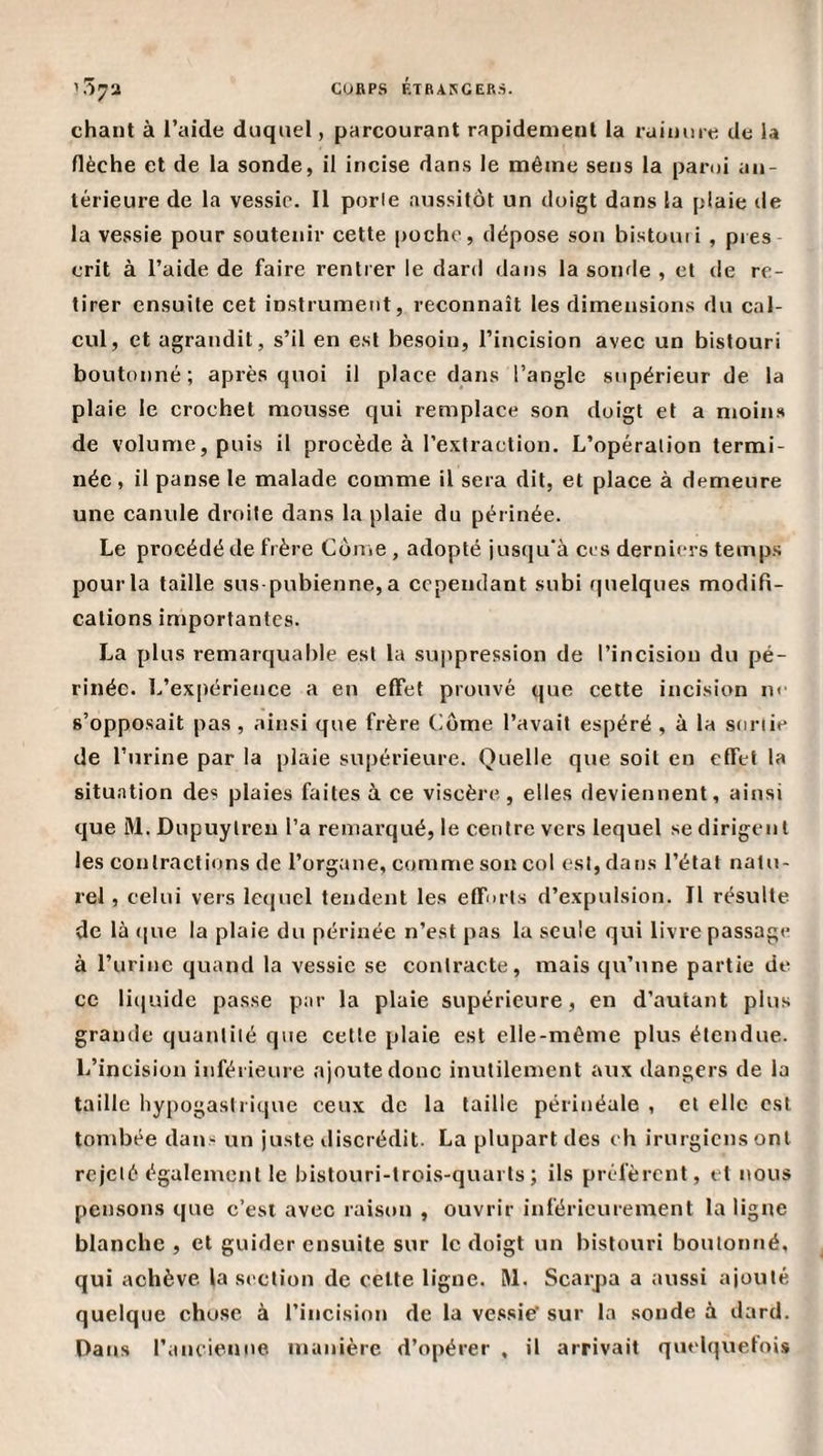 CUftPS ÉTRAKGEBâ. '!57a chant à l’aide duquel, parcourant rapidement la raiiuue de la flèche et de la sonde, il incise dans le même sens la paroi an¬ térieure de ta vessie. 11 porle aussitôt un doigt dans la plaie de la vessie pour soutenir cette |)Oche, dépose son bistouii , près erit à l’aide de faire rentrer le dard dans la sonde , et de re¬ tirer ensuite cet instrument, reconnaît les dimensions du cal¬ cul, et agrandit, s’il en est besoin, l’incision avec un bistouri boutonné; après quoi il place dans l’angle supérieur de la plaie le crochet mousse qui remplace son doigt et a moins de volume, puis il procède à l’extraction. L’opération termi¬ née , il panse le malade comme il sera dit, et place à demeure une canule droite dans la plaie du périnée. Le procédé de frère Come , adopté jusqu'à ces derniers temps pour la taille sus-pubienne, a cependant subi quelques modifi¬ cations importantes. La plus remarquable est la su|&gt;pression de l’incision du pé¬ rinée. L’expérience a en effet prouvé que cette incision nr s’opposait pas , ainsi que frère dôme l’avait espéré , à la sortie de l’urine par la plaie supérieure. Quelle que soit en effet la situation des plaies faites à ce viscère, elles deviennent, ainsi que M. Dupuylrcn l’a remarqué, le centre vers lequel se dirigent les contractions de l’organe, comme son col est, dans l’état natu¬ rel , celui vers lequel tendent les effnrls d’expulsion. Il résulte de là (|ue la plaie du périnée n’est pas la seule qui livre passage à l’urine quand la vessie se contracte, mais qu’une partie de ce liquide passe par la plaie supérieure, en d’autant plus grande quantité que cette plaie est elle-même plus étendue. L’incision inférieure ajoute donc inutilement aux dangers de la taille hypogastrique ceux de la taille périnéale , et elle est tombée dans un juste discrédit. La plupart des ch irurgiens ont rejeté également le bistouri-trois-quarts; ils préfèrent, et nous pen.sons que c’est avec raison , ouvrir inférieurement la ligne blanche , et guider ensuite sur le doigt un bistouri boulonné, qui achève la section de celte ligne. RI. Scarpa a aussi ajouté quelque chose à l’incision de la vessie' sur la sonde à dard. Dans l’ancienne manière d’opérer , il arrivait qiielquetois