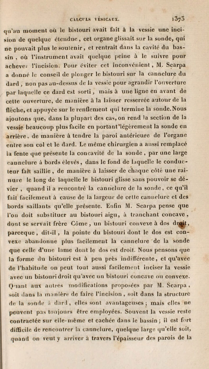 CALCt’LS VÊsICaGX. \Z'/'5 qu’au moment où le bistouri avait fait à la vessie une inci¬ sion de quelque étendue, cet organe glissait sur la sonde, qui ne pouvait plus le soutenir, et rentrait dans la cavité du bas¬ sin , où l’instrument avait quelque peine à le suivre pour achevei l'incision. Pour éviter cet inconvénient , M. Scarpa a donné le conseil de plonger le bistouri sur la cannelure du dard , non pas au-dessus de la vessie pour agrandir l’ouverture par laquelle ce dard est sorti, mais à une ligne en avant de cette ouverture, de manière à la laisser resserrée autour de la flèche, et appuyée sur le renflement qui termine la sonde.Nous ajoutons que, dans la plupart des cas, on rend la section de la vessie beaucoup plus facile en portant'légèrement la sonde en arrière, de manière à tendre la paroi antérieure de l’organe entre son col et le dard. Le même chirurgien a aussi remplacé la fente que présente la concavité de la sonde , par une large cannelure à bords élevés, dans le fond de laquelle le conduc¬ teur fart saillie, de manière à laisser de chaque cêté une rai¬ nure le long de laquelle le bistouri glisse sans pouvoir se dé¬ vier , quand il a rencontré la cannelure de la sonde, ce qu’il fait facilement à cause de la largeur de cette cannelure et des bords saillants qu’elle,présente. Enfin M. Scarpa pense que l’on doit substituer au bistouri aigu, à tranchant concave, dont se servait frère Corne, un bistouri convexe à dos dri^t, pareeque, dit-il , la pointe du bistouri dont le dos est con¬ vexe abandonne plus facilement la cannelure de la sonde que celle d’une lame dont le dos est droit. Nous pensons (jue la forme du bistouri est à peu près indifférente, et qu’avec de l’habitude on peut tout aussi facilement inciser la vessie avec un bistouri droit qu’avec un bistouri concave ou convexe. Quant aux antres modifications proposées par M. Scar[)a , soit dans la manière de faire l’incision , soit dans la structure de la sonde à dard, elles sont avantageuses j mais elles ne peuvent pas Innjonrs être employées. Souvent la vessie reste contractée sur eile-méme et cachée dans le bassin; il est fort difficile de rencontrer la cannelure, quelque large qu’elle soit, quand on veut y arriver à travers l’épaisseur des parois de la