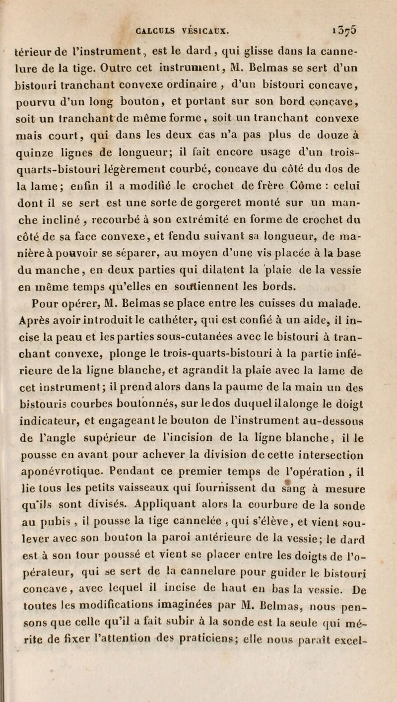 térieur de l’instrument, est le dard, qui glisse dans la canne¬ lure de la tige. Outre cet instrument, M. Belmas se sert d’un bistouri tranchant convexe ordinaire , d’un bistouri concave, pourvu d’un long bouton, et portant sur son bord concave, soit un tranchant de même forme, soit un tranchant convexe mais court, qui dans les deux cas n’a pas plus de douze à quinze lignes de longueur; il fait encore usage d’un trois- quarts-bistouri légèrement courbé, concave du côté du dos de la lame; enfin il a modifié le crochet de frère Côme : celui dont il se sert est une sorte de gorgeret monté sur un man¬ che incliné , recourbé à son extrémité en forme de crochet du côté de sa face convexe, et fendu suivant sa longueur, de ma¬ nière à pouvoir se séparer, au moyen d’une vis placée à la base du manche, en deux parties qui dilatent la plaie de la vessie en même temps qu’elles en soifliennent les bords. Pour opérer, M. Belmas se place entre les cuisses du malade. Après avoir introduit le cathéter, qui est confié à un aide, il in¬ cise la peau et les parties sous-cutanées avec le bistouri à tran¬ chant convexe, plonge le trois-quarts-bistouri à la partie infé¬ rieure delà ligne blanche, et agrandit la plaie avec la lame de cet instrument; il prend alors dans la paume de la main un des bistouris courbes boutonnés, sur ledos duquelilalonge le doigt indicateur, et engageant le bouton de l’instrument au-dessous de l’angle supéji'ieur de l’incision de la ligne blanche, il le pousse en avant pour achever la division de cette intersection aponévrotique. Pendant ce premier temps de l’opération , il lie tous les petits vaisseaux qui fournissent du sang à mesure qu'ils sont divisés. Appliquant alors la courbure de la sonde au pubis , il pousse la tige cannelée jqui s’élève, et vient .sou¬ lever avec son bouton la paroi antérieure de la vessie; le dard est à son tour poussé et vient se placer entre les doigts de l’o¬ pérateur, qui se sert de la cannelure pour guider le bistouri concave, avec le({uel il incise de haut en bas la vessie. De toutes les modifications imaginées par M. Belmas, nous pen- .sons que celle qu’il a fait subir à la sonde est la seule qui mé¬ rite de fixer l’attention des praticiens; elle nous paraît excel-