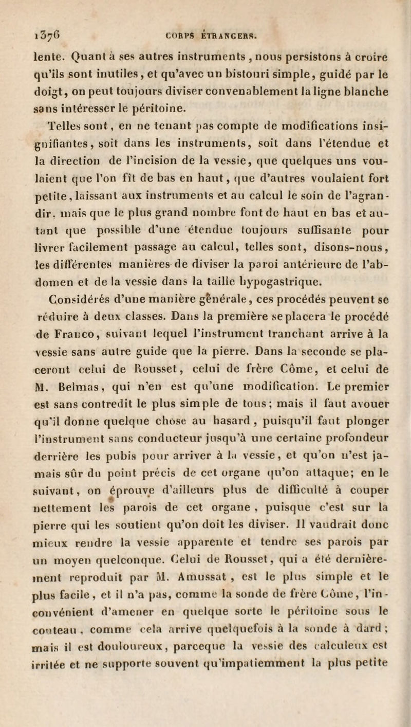 lente. Quant à ses autres instruments , nous persistons à croire qu’ils sont inutiles, et qu’avec un bistouri simple, guidé par le doigt, on peut toujours diviser convenablement la ligne blanche sans intéresser le péritoine. Telles sont, en ne tenant pas compte de modifications insi¬ gnifiantes, soit dans les instruments, soit dans l’étendue et la direction de l’incision de la vessie, (jue quelques uns vou¬ laient que l’on fît de bas en haut, (jue d’autres voulaient fort petite, laissant aux instruments et au calcul le soin de l’agran¬ dir, mais que le plus grand nombre font de haut en bas et au¬ tant que possible d’une étendue toujours suiïîsante pour livrer facilement passage au calcul, telles sont, disons-nous, les différentes manières de diviser la paroi antérieure de l’ab¬ domen et de la vessie dans la taille hypogastrique. Considérés d’une manière générale, ces procédés peuvent se réduire à deux classes. Dans la première se placera le procédé de Franco, suivant lequel l’instrument tranchant arrive à la vessie sans autre guide que la pierre. Dans la seconde se pla¬ ceront celui de Roussel, celui de frère Côme, et celui de M. Belmas, qui n’en est qu’une modification. Le premier est sans contredit le plus simple de tous; mais il faut avouer qu’il donne quelque chose au hasard, puisqu’il faut plonger l’instrunient sans conducteur jusqu’à une certaine profondeur derrière les pubis pour arriver à la vessie, et qu’on n’est ja¬ mais sûr du point précis de cet organe ([u’on attaque; en le suivant, on éprouve d’ailleurs plus de difliculté à couper nettement les parois de cet organe , puisque c’est sur la pierre qui les soutient qu’on doit les diviser. 11 vaudrait donc mieux rendre la vessie apparente et tendre ses parois par un moyen quelconque. Celui de Roussel, qui a été dernière¬ ment reproduit par M. Amussat , est le plus simple et le plus facile, et il n’a pas, comme la sonde de frère Corne, l’in¬ convénient d’amener en quelque sorte le péritoine sous le couteau . comme cela arrive (|uelquefois à la sonde à dard ; mais il est douloureux, pareeque la vessie des calculeux est irritée et ne supporte souvent qu’impaliemment la plus petite