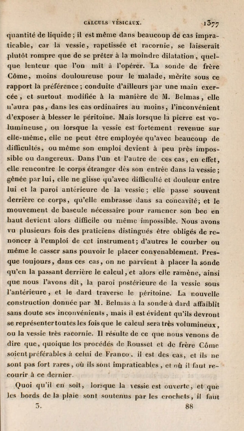 quantité de liquide ; il est même dans beaucoup de cas impra¬ ticable, car la vessie, rapetis.sée et racornie, se laisserait plutôt rompre que de se prêter à la moindre dilatation, quel¬ que lenteur que l’on mît à l’opérer. La sonde de frère Côme, moins douloureuse pour le malade, mérite sous ce rapport la préférence ; conduite d’ailleurs par une main exer¬ cée , et surtout modifiée à la manière de M. fielmas, elle n’aura pas, dans les cas ordinaires au moins, l’inconvénient d’exposer à blesser le péritoine. Mais lorsque la pierre est vo¬ lumineuse, ou lorsque la vessie est fortement revenue sur elle-même, elle ne peut être employée qu’avec beaucoup de difficultés, ou même son emploi devient à peu près impos¬ sible ou dangereux. Dans l’un et l’autre de ces cas, en effet, elle rencontre le corps étranger dès son entrée dans la vessie; gênée par lui, elle ne glisse qu’avec difficullé et douleur entre lui et la paroi antérieure de la vessie ; elle passe souvent derrière ce corps, qu’elle embrasse dans sa comcavité; et le mouvement de bascule nécessaire pour ramener son bec en haut devient alors difficile ou même impossible. Nous avons vu plusieurs fois des praticiens distingués être obligés de re¬ noncer à l’emploi de cet instrument; d’autres le courber ou même le casser sans pouvoir le placer convenablement. Pres¬ que toujours, dans ces cas, on ne parvient à placer la sonde qu’en la passant derrière le calcul, et alors elle ramène, ainsi que nous l’avons dit, la paroi postérieure de la vessie sous l’antérieure , et le dard traverse le péritoine. La nouvelle construction donnée par M. Belnias à la sonde à dard affaiblit sans doute ses inconvénients, mais il est évident qu’ils devront se représentertoutes les fois que le calcul .sera très volumineux, ou la ve.ssie très racornie. Il résulte de ce que nous venons de dire (jue, (juoique les procédés de Rousset et de frère Côme soient préférables à celui de Franco, il est des cas, et ils ne sont pas fort rares, où ils sont impraticables , et où il faut re¬ courir à ce dernier. Quoi qu’il en soit, lorsque la vessie est ouverte, et que les bords delà plaie .sont soutenus parles crochets, il faut 3. 88
