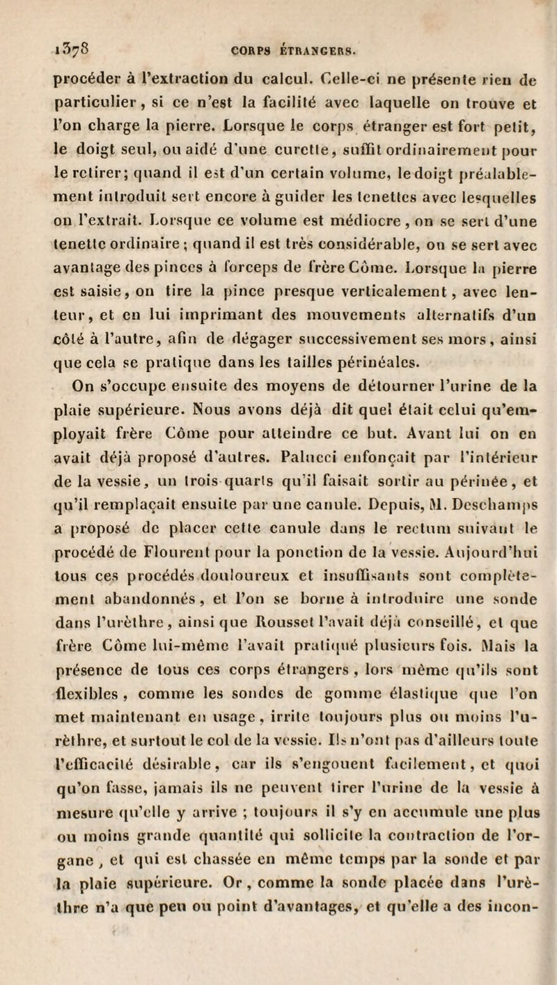 procéder à l’extraction du calcul. Celle-ci ne présente rien de particulier, si ce n’est la facilité avec laquelle on trouve et l’on charge la pierre. Lorsque le corps étranger est fort petit, le doigt seul, ou aidé d'une curette, suffit ordinairement pour le retirer; quand il est d’un certain volume, le doigt préalable¬ ment introduit sert encore à guider les tenettes avec lesquelles on l’extrait. Lorsque ce volume est médiocre, on se sert d’une lenettc ordinaire ; quand il est très considérable, on se sert avec avantage des pinces à forceps de frère Corne. Lorsque la pierre est saisie, on tire la pince presque verticalement, avec len¬ teur, et en lui imprimant des mouvements alternatifs d’un côté à l’autre, afin de dégager successivement ses mors, ainsi que cela se pratique dans les tailles périnéales. On s’occupe ensuite des moyens de détourner l’urine de la plaie supérieure. Nous avons déjà dit quel était celui qu’em¬ ployait frère Côme pour atteindre ce but. Avant lui on en avait déjà proposé d’autres. Palucci enfonçait par l’intérieur de la vessie, un trois quarts qu’il faisait sortir au périnée, et qu’il remplaçait ensuite par une canule. Depuis, t&gt;l. Desebamps a [)roposé de placer cette canule dans le rectum suivant le procédé de Flourent pour la ponction de la vessie. Aujourd’hui tous ces procédés douloureux et insuffisants sont complète¬ ment abandonnés, et l’on se borne à introduire une sonde dans l’urèthre, ainsique Rousset l’avait déjà conseillé, et que frère Corne lui-méme l’avait prali(pié plusieurs fois. Mais la présence de tous ces corps étrangers , lors même qu’ils sont flexibles , comme les sondes de gomme élasti(|ue que l’on met maintenant en usage , irrite toujours plus ou moins l’u¬ rèthre, et surtout le col de la vessie. Ils n’ont pas d’ailleurs toute l’efficacité désirable, car ils s’engouent facilement, et quoi qu’on fasse, jamais ils ne peuvent tirer l’urine de la vessie à mesure ([u’clle y arrive ; toujours il s’y en accumule une plus ou moins grande quantité qui sollicite la contraction de l’or¬ gane , et qui est chassée en même temps par la sonde et par la plaie supérieure. Or, comme la sonde placée dans l’urè¬ thre n’a que peu ou point d’avantages, et qu’elle a des incon-
