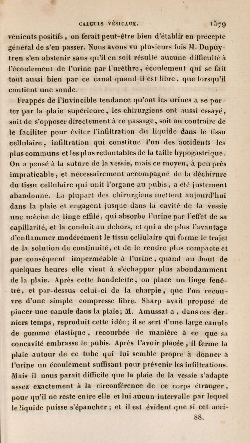'•^79 vénients positifs , on ferait pexit-être bien d’établir en précepte général de s’en passer. Nous avons vu plusieurs fois M. Dupuy- tren s’en abstenir sans qu’il en soit résulté aucune difficulté à l’écoulement de l’urine par l’iirèthre, écoulement qui sc fait tout aussi bien par ce canal quand il est libre, que lorsqu’il contient une sonde. Frappés de l’invincible tendance qu’ont les urines à se por¬ ter par la plaie supérieure, les chirurgiens ont aussi essayé, soit de s’opposer directement à ce passage, soit au contraire de le faciliter pour éviter l’infiltration du liijuide dans le tissu cellulaire, infiltration qui constitue l’un des accidents les plus communs et les plus redoutables de la taille hypogastrique. On a pensé à la suture de la vessie, mais ce moyen, à peu près impraticable, et nécessairement accompagné de la déchirure du tissu cellulaire qui unit l’organe au [lubis, a été justement abandonné. La plu|&gt;art des chirurgiens mettent aujourd’hui dans la plaie et engagent jusque dans la cavité de la vessie une mèche de linge eiïilé. qui absorbe l’urine par l’effet de sa capillarité, et la conduit au dehors, et qui a de plus favantage d’enflammer modérément le tissu cellulaire qui forme le trajet &lt;le la solution de continuité, et de le rendre plus compacte et par conséquent imperméable à l’urine, quand au bout de quelques heures elle vient à s’échapper plus abondamment delà plaie. Après cette bandelette, on place un linge fenê- tré, et par-dessus celui-ci de la charpie, que l’on recou¬ vre d’une simple compresse libre. Sharp avait jiroposé de placer une canule dans la plaie; M. Amussat a , dansées der¬ niers temps, reproduit cette idée; il sc sert d’une large canule de gomme élastique , recourbée de manière à ce que sa concavité embrasse le pubis. Après l’avoir placée , il ferme la plaie autour de ce tube qui lui semble propre A donner à l’urine un écoulement sufiisant pour prévenir les infiltrations. Mais il nous paraît difficile que la plaie de la vessie s’adapte assez exactement à la circonférence de ce corps étranger, pour qu’il ne reste entre elle et lui aucun intervalle par lequel le liquide puisse s’épancher; et il est évident que si cet acci- 88.