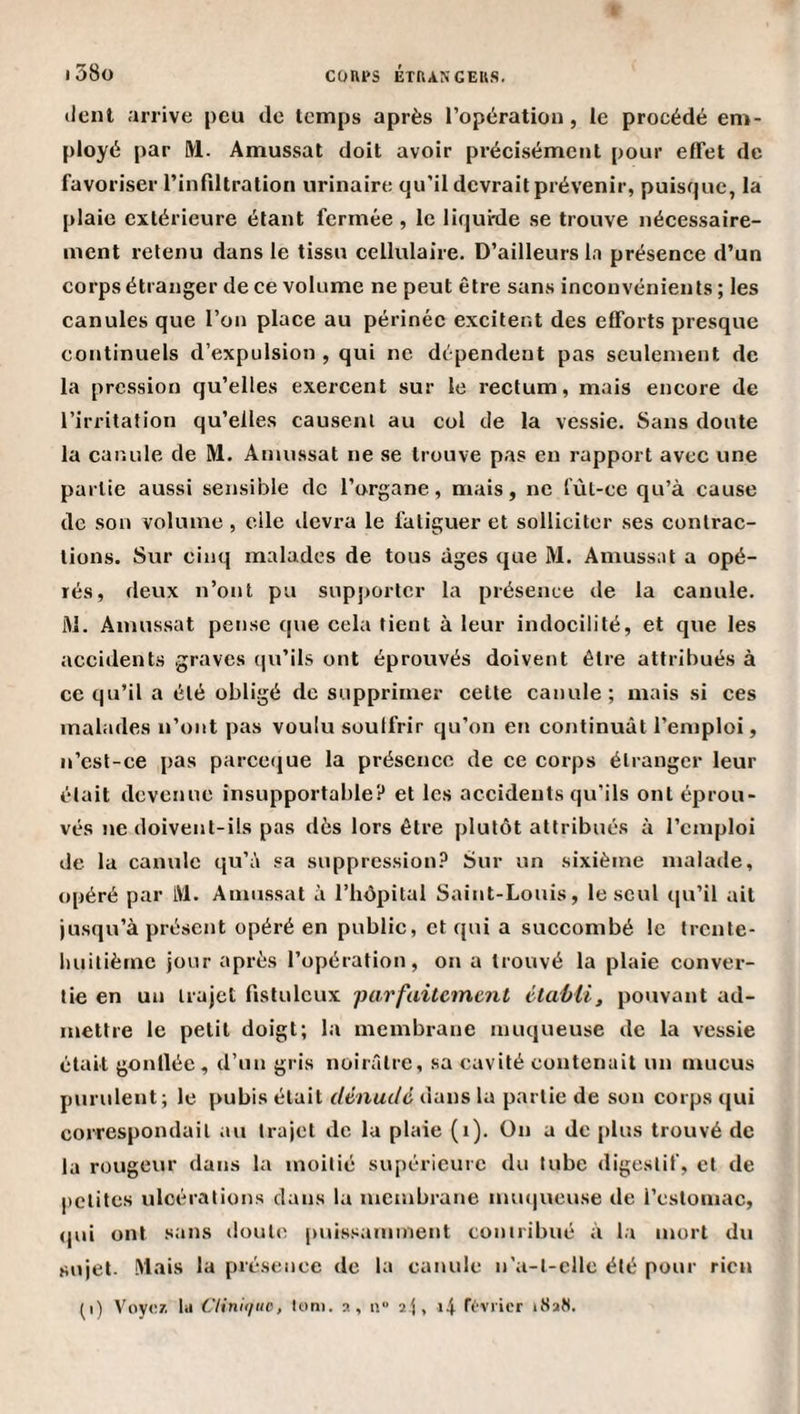 lient arrive peu de temps après l’opération, le procédé em¬ ployé par M. Amussat doit avoir précisément pour effet de favoriser rinfiltration urinaire qu’il devrait prévenir, puisque, la plaie extérieure étant fermée , le liquide se trouve nécessaire¬ ment retenu dans le tissu cellulaire. D’ailleurs la présence d’un corps étranger de ce volume ne peut être sans inconvénients ; les canules que l’on place au périnée excitent des efforts presque continuels d’expulsion , qui ne dépendent pas seulement de la pression qu’elles exercent sur le rectum, mais encore de l’irritation qu’elles causent au col de la vessie. Sans doute la canule de M. Amussat ne se trouve pas en rapport avec une partie aussi sensible de l’organe, mais, ne fùL-ce qu’à cause de son volume , elle devra le fatiguer et solliciter ses contrac¬ tions. Sur cinq malades de tous âges que M. Amussat a opé¬ rés, deux n’ont pu supporter la présence de la canule. M. Amussat pense que cela tient à leur indocilité, et que les accidents graves ([u’ils ont éprouvés doivent être attribués à ce qu’il a été obligé de supprimer celte canule; mais si ces malades n’ont pas voulu soulfrir qu’on en continuât l’emploi, n’cst-ce pas pareeque la présence de ce corps étranger leur était devenue insupportable? et les accidents qu’ils ont éprou¬ vés ne doivent-ils pas dès lors être plutôt attribués à l’emploi de la canule qu’à sa suppression? Sur un sixième malade, opéré par IVl. Amussat à l’hôpital Saint-Louis, le seul qu’il ait jusqu’à présent opéré en public, et qui a succombé le trcnle- liuilièmc jour après l’opération, on a trouvé la plaie conver¬ tie en un trajet fislulcux 'parfaitement étaMi, pouvant ad¬ mettre le petit doigt; la membrane muqueuse de la vessie était gonlléc, d’un gris noirâtre, sa cavité contenait un mucus purulent; le pubis était dénudé dans la partie de son corps qui correspondait au trajet de la plaie (i). On a de {)lus trouvé de la rougeur dans la moitié supérieure du tube digestif, et de petites ulcérations dans la membrane mu(|ueuse de l’cslomac, (|ui ont sans doute [uiissaminent contribué à la mort du sujet, .^tais la présence de la canule n'a-t-clle été pour rien (i) Voyez, la Clinh/uc, loni. s, n 2j, i4 rt'vrier i8af(.