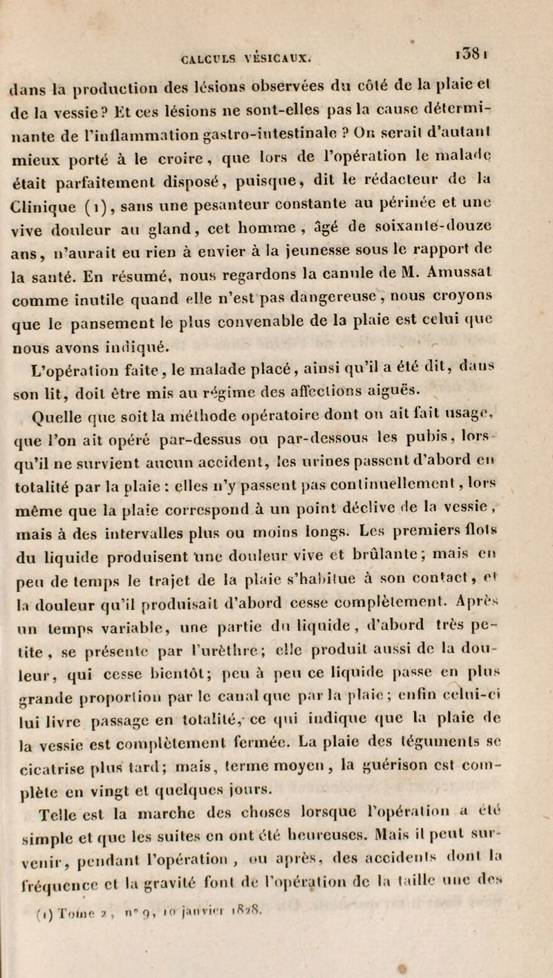dans la production des lésions observées du côté de la plaie et de la vessie? Et ces lésions ne sont-elles pas la cause détermi¬ nante de rinflammaliougaslro-iutestinalo ? On serait d’autant mieux porté à le croire, que lors de l’opération le malade était parfaitement disposé, puisque, dit le rédacteur de la Clinique (i), sans une pesanteur constante au périnée et une vive douleur au gland, cet homme, âgé de soixante-douze ans, n’aurait eu rien à envier à la jeunesse sous le rapport de la santé. En résumé, nous regardons la canule de M. Amussat comme inutile quand elle n’est pas dangereuse, nous croyons que le pansement le plus convenable de la plaie est celui (jue nous avons indiqué. L’opération faite, le malade placé, ainsi qu’il a été dit, dans son lit, doit être mis au régime des affections aiguës. Quelle que soit la méthode opératoire dont on ait fait usage, que l’on ait opéré par-dessus ou par-dessous les pubis, lors qu’il ne survient aucun accident, les urines passent d abord en totalité par la plaie : elles n’y passent pas continuellement, lors même que la plaie correspond à un point déclive de la vessie, mais à des intervalles plus ou moins longs. Les premiers flots du liquide produisent line douleur vive et brûlante; mais en peu de temps le trajet de la plaie s’hahilue à son contact, et la douleur qu’il produisait d’abord cesse complètement. Après un temps variable, une partie du li(|uide , d abord très pe¬ tite, se présente par rurèthre; clic produit aussi de la dou¬ leur, qui cesse bientôt; peu à peu ce liquide passe en plus grande proportion par le canal que par l;i plaie; eiilin celui-ci lui livre passage en totalité, ce qui indique (|uc la plaie de la vessie est complètement fermée. La plaie des téguments se cicatrise plus lard; mais, terme moyen, la guérison est com¬ plète en vingt et quelques jours. Telle est la marche des choses lorsque ropéralioii a été simple et que les suites en ont été heureuses. Mais il peut sur¬ venir, pendant l’opération, ou a[*rès, des accidents dont la fréquence et la gravité font de l’opération de la taille une des