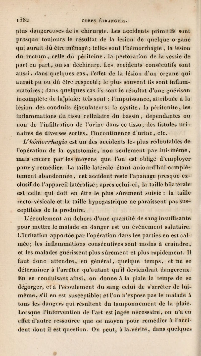1 i58u plus dangereuses de la chirurgie. Les accidents primitifs sont presque toujours le résultat de la lésion de quelque organe qui aurait dû être ménagé ; telles sont l’hémorrhagie , la lésion du rectum, celle du péritoine, la perforation de la vessie de part en part, ou sa déchirure. Les accidents consécutifs sont aussi, flans quelques cas, l’etfet de la lésion d’un organe qui aurait pu ou dû être respecté; le plus souvent ils sont inflam¬ matoires; dans quelques cas ils sont le ré.sultat d’une guérison incomplète de la'plaie; tels sont ; l’impuissance, atiribuée à la lésion des conduits éjaculatenrs, la cystite, la péritonite, les inflammations du tissu cellulaire du bassin, dépendantes ou non de l’infiltration de l’iirinc dans ce tissu; des fistules uri¬ naires de diverses sortes, l’incontinence d’urine, etc. L’hémorrhagie est un des accidents les plus redoutables de l’opération de la cystotomie, non seulement par lui-même, mais encore par les moyens que l’on est obligé d’employer pour y remédier. La taille latérale étant aujourd’hui ccmplè- tement abandonnée , cet accident reste l’apanage presque ex¬ clusif de l’appareil latéralisé; après celui-ci, la taille bilatérale est celle qui doit en être le plus sûrement suivie : la taille recto-vésicale et la taille hypogastrique ne paraissent pas sus¬ ceptibles de la produire. L’écoulement au dehors d’une quantité de sang insuffisante pour mettre le malade en danger est un évènement salutaire. L’irritation apportée par l’opération dans les parties en est cal¬ mée; les inflammations consécutives sont moins à craindre, et les malades guérissent plus sûrement et plus rapidement. Il faut donc attendre, en général, quelque temps, et ne se déterminer à l’arrêter qu’autant qu’il deviendrait dangereux. En se conduisant ainsi, on donne à la plaie le temps de se dégorger, et à l’écoulement du sang celui de s’arrêter de lui- même, s’il en est susceptible; et l’on n’expose pas le malade îx tous les dangers qui résultent du tamponnement de la plaie. Lors([ue l’intervention &lt;le l’art est jugée nécessaire, on n’a en effet d’autre ressource que ce moyen pour remédier à l’acci¬ dent dont il est question. On peut, la-vérifé, dans quelques