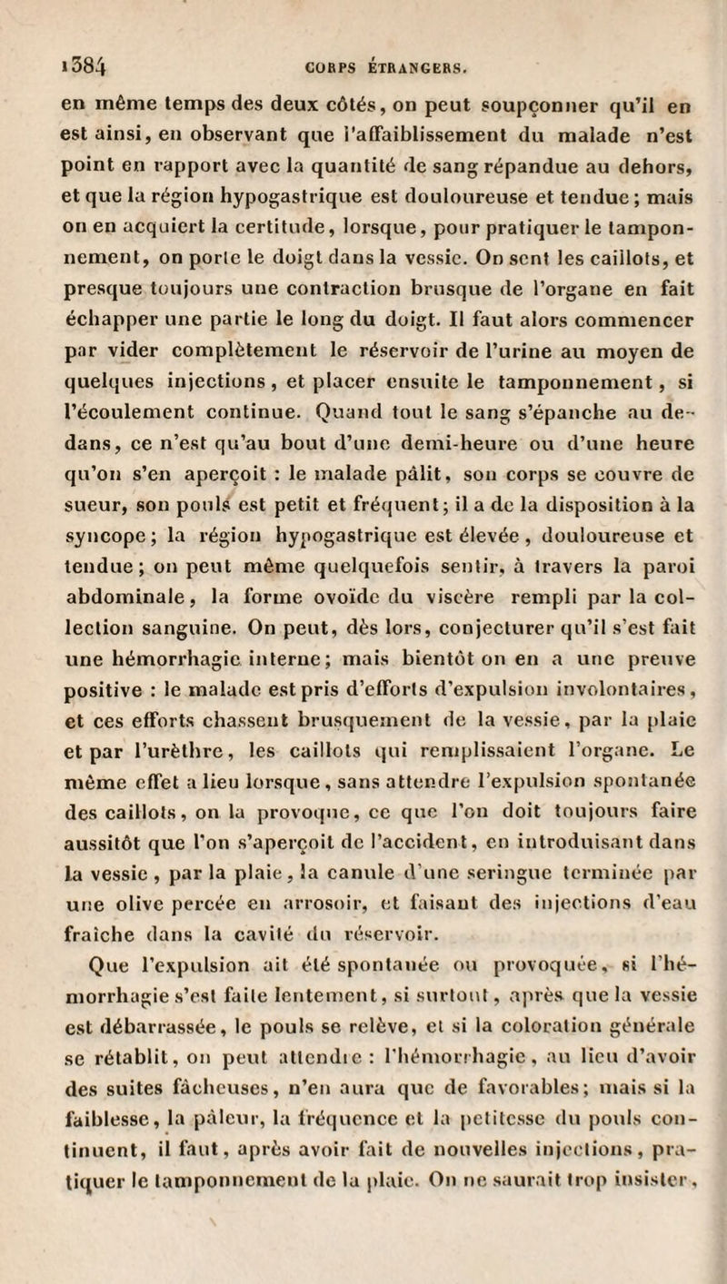 en même temps des deux côtés, on peut soupçonner qu’il en est ainsi, en observant que l'affaiblissement du malade n’est point en rapport avec la quantité de sang répandue au dehors, et que la région hypogastrique est douloureuse et tendue ; mais on en acquiert la certitude, lorsque, pour pratiquer le tampon¬ nement, on porte le doigt clans la vessie. On sent les caillots, et presque toujours une contraction brusque de l’organe en fait échapper une partie le long du doigt. Il faut alors commencer par vider complètement le réservoir de l’urine au moyen de quelques injections, et placer ensuite le tamponnement, si l’écoulement continue. Quand tout le sang s’épanche au de¬ dans, ce n’est qu’au bout d’une demi-heure ou d’une heure qu’on s’en aperçoit : le malade pâlit, son corps se couvre de sueur, son pouls est petit et fréquent; il a de la disposition à la syncope ; la région hypogastrique est élevée , douloureuse et tendue; on peut môme quelquefois sentir, à travers la paroi abdominale, la forme ovoïde du viscère rempli par la col¬ lection sanguine. On peut, dès lors, conjecturer qu’il s’est fait une hémorrhagie interne; mais bientôt on en a une preuve positive : le malade est pris d’efforts d’expulsion involontaires, et ces efforts chassent brusquement de la vessie, par la plaie et par l’urèlhre, les caillots qui remplissaient l’organe. Le même effet a lieu lorsque, sans attendre l’expulsion spontanée des caillots, on la provoque, ce que l’on doit toujours faire aussitôt que l’on s’aperçoit de l’accident, en introduisant dans la vessie, parla plaie, la canule d’une seringue terminée par une olive percée en arrosoir, et faisant des injections d’eau fraîche dans la cavité du réservoir. Que l’expulsion ait été spontanée ou provoquée, si l’hé¬ morrhagie s’est faite lentement, si surtout, après que la vessie est débarrassée, le pouls se relève, et si la coloration générale se rétablit, on peut attendie: riiémorrhagic, au lieu d’avoir des suites fâcheuses, n’en aura que de favorables; mais si lu faiblesse, la pâleur, la fréquence et la petitesse du pouls con¬ tinuent, il faut, après avoir fait de nouvelles injections, pra¬ tiquer le tamponnement de la plaie. On ne saurait trop insister.
