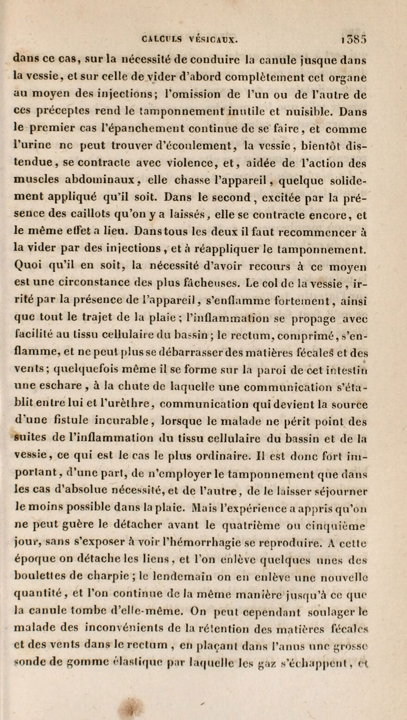 dans ce cas, sur la nécessité de conduire la canule jusque dans la vessie, et sur celle de vider d’abord complètement cet organe au moyen des injections; l’omission de l’un ou de l’autre de ces préceptes rend le tamponnement inutile et nuisible. Dans le premier cas l’épanchement continue de se faire, et comme l’urine ne peut trouver d’écoulement, la vessie, bientôt dis¬ tendue, se contracte avec violence, et, aidée de l’action des muscles abdominaux, elle chasse l’appareil, quelque solide¬ ment appliqué qu’il soit. Dans le second, excitée par la pré¬ sence des caillots qu’on y a laissés, elle se contracte encore, et le même effet a lieu. Dans tous les deux il faut recommencer à la vider par des injections, et à réappliquer le tamponnement. Quoi qu’il en soit, la nécessité d’avoir recours à ce moyen est une circonstance des plus fâcheuses. Le col de la vessie , ir¬ rité par la présence de l’appareil, s’enflamme fortement, ainsi que tout le trajet de la plaie ; l’inflammation se propage avec facilité au tissu cellulaire du bassin; le rectum,comprimé,s’en¬ flamme, et ne peut plusse débarrasser des matières fécaleS et des « vents; quelquefois même il se forme sur la paroi de cet intestin une eschare , à la chute de laquelle une communication s’éta¬ blit entre lui et l’urèthre, communication qui devient la source d’une fistule incurable, lorsque le malade ne périt point des suites de l’inflammation du tissu cellulaire du bassin et de la vessie, ce qui est le cas le plus ordinaire. Il est donc fort im¬ portant, d’une part, de n’employer le tamponnement que dans les cas d’absolue nécessité, et de l’autre, de le laisser séjourner le moins possible dans la plaie. Mais l’expérience a appris qu’on ne peut guère le détacher avant le quatrième ou cin([uième jour, sans s’exposer à voir l’hémorrhagie se reproduire. A celte époque on détache les liens, et l’on enlève quelques unes des boulettes de charpie ; le lendemain on en enlève une nouvelle quantité, et l’on continue de la même manière jus(|u’à ce que la canule tombe d’elle-même. On j)eut cependant soulager le malade des inconvénients de la rétention des matières fécales et des vents dans le rectum , en plaçant dans ranns &gt;mc grosse sonde de gomme élastif|ue par la((ucllc les gaz s’échappent, et