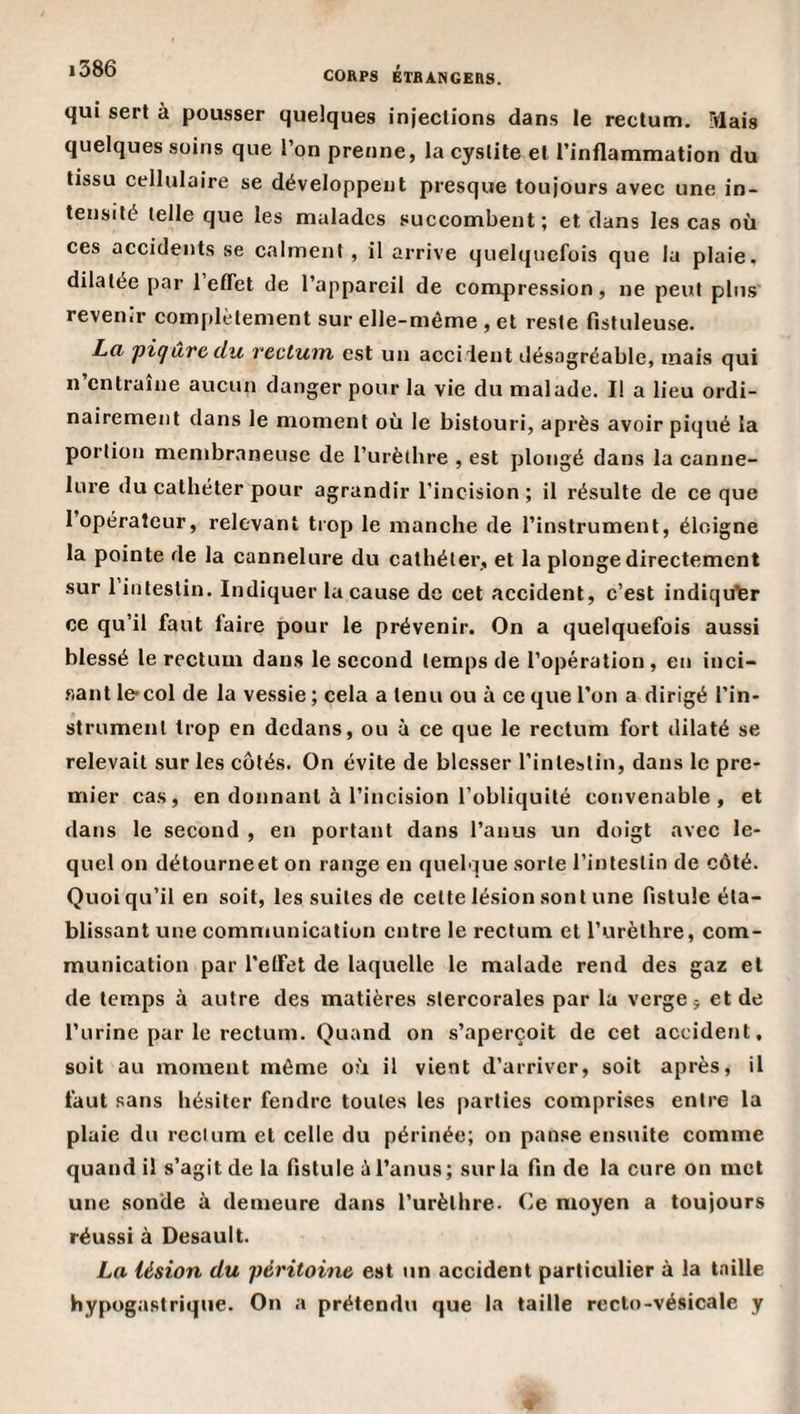 qui sert à pousser quelques injections dans le rectum. Mais quelques soins que l’on prenne, la cystite et l’inflammation du tissu cellulaire se développent presque toujours avec une in¬ tensité telle que les malades succombent; et dans les cas où ces accidents se calment , il arrive quelquefois que la plaie, dilatée par l’eflet de l’appareil de compression, ne peut plus revenir complètement sur elle-même , et reste fistuleuse. La, 'pigûvc du rectum est un acciient désagréable, mais qui n’entraîne aucun danger pour la vie du malade. I! a lieu ordi¬ nairement dans le moment où le bistouri, après avoir piqué la portion membraneuse de l’urèthre , est plongé dans la canne¬ lure du cathéter pour agrandir l’incision ; il résulte de ce que l’opérateur, relevant trop le manche de l’instrument, éloigne la pointe de la cannelure du cathéter, et la plonge directement sur 1 intestin. Indiquer la cause de cet accident, c’est indiquer ce qu’il faut faire pour le prévenir. On a quelquefois aussi blessé le rectum dans le second temps de l’opération , en inci- fiant le-col de la vessie ; cela a tenu ou à ce que l’on a dirigé l’in¬ strument trop en dedans, ou à ce que le rectum fort dilaté se relevait sur les côtés. On évite de blesser l’intestin, dans le pre¬ mier cas, en donnant à l’incision l’obliquité convenable, et dans le second , en portant dans l’anus un doigt avec le¬ quel on détourne et on range en quelque sorte l’intestin de côté. Quoiqu’il en soit, les suites de celte lésion sont une fistule éta¬ blissant une communication entre le rectum et l’urèthre, com¬ munication par l'etFet de laquelle le malade rend des gaz et de temps à autre des matières slercorales par la verge j et de l’urine par le rectum. Quand on s’aperçoit de cet accident, soit au moment même où il vient d’arriver, soit après, il faut sans hésiter fendre toutes les parties comprises entre la plaie du rectum et celle du périnée; on panse ensuite comme quand il s’agit de la fistule è l’anus; sur la fln de la cure on met une sonde à demeure dans l’urèthre. Ce moyen a toujours réussi à Desault. La lésion du péritoine est un accident particulier à la taille hypogastrique. On a prétendu que la taille recto-vésicale y