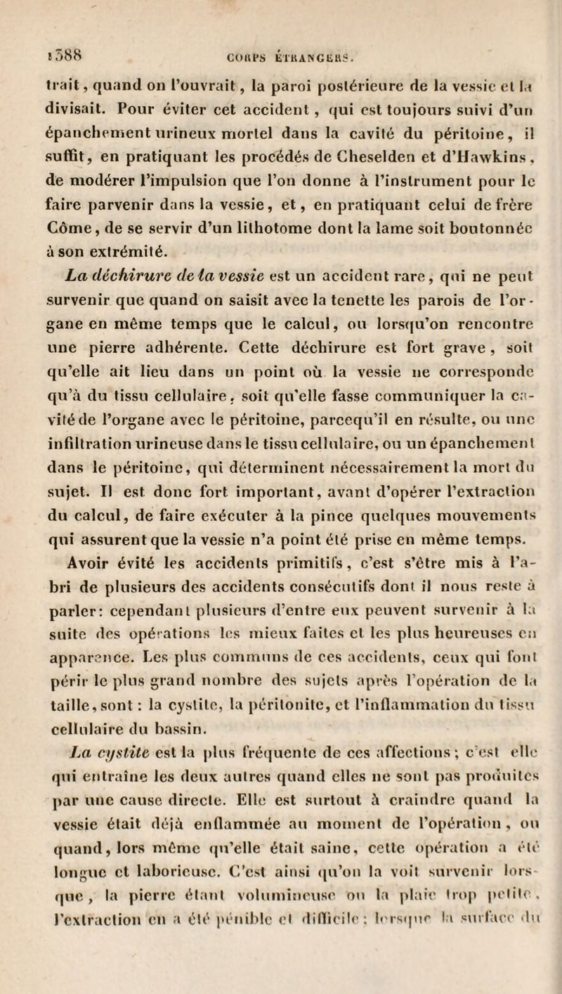 t588 COUl’S ETllANGliUS. trait, quand on l’ouvrait, la paroi postérieure de la vessie et la divisait. Pour éviter cet accident , qui est toujours suivi d’un épanchement urineux mortel dans la cavité du péritoine, il suffit, en pratiquant les procédés de Gheselden et d’Hawkins, de modérer l’impulsion que l’on donne à l’instrument pour le faire parvenir dans la vessie, et, en pratiquant celui de frère Côme, de se servir d’un lithotome dont la lame soit boutonnée à son extrémité. La déchirure delà vessie est un accident rare, qui ne peut survenir que quand on saisit avec la tenette les parois de l’or¬ gane en même temps que le calcul, ou lorsqu’on rencontre une pierre adhérente. Cette déchirure est fort grave, soit qu’elle ait lieu dans un point où la vessie ne corresponde qu’à du tissu cellulaire, soit qu'elle fasse communiquer la ca¬ vité de l’organe avec le péritoine, pareequ’il en résulte, ou une infiltration urineuse dans le tissu cellulaire, ou un épanchement dans le péritoine, qui déterminent nécessairement la mort du sujet. Il est donc fort important, avant d’opérer l’extraction du calcul, de faire exécuter à la pince quelques mouvements qui assurent que la vessie n’a point été prise en même temps. Avoir évité les accidents primitifs, c’est s’être mis à l’a¬ bri de plusieurs des accidents consécutifs dont il nous reste à parler: cependant plusieurs d’entre eux peuvent survenir à la suite des opérations les mieux faites et les plus heureuses en apparence. Les plus communs de ces accidents, ceux qui font périr le plus grand nombre des sujets après l’opération de la taille, sont : la cystite, la péritonite, et l’inflammation du tissu cellulaire du bassin. La cystite est la plus fréquente de ces affections; c’est elle qui entraîne les deux autres quand elles ne sont pas produites par une cause directe. Elle est surtout à craindre quand la vessie était déjà enflammée au moment de l’opération, ou quand, lors même (ju’elle était saine, celle opération a été longue et laborieuse. C’est ainsi (pi’on la voit survenir lors que, la pierre étant volumineuse ou la plaie Irop petite, l’cxlraction en a été l'éniblc et dilïicile; hu-stpie la s\ufaee du