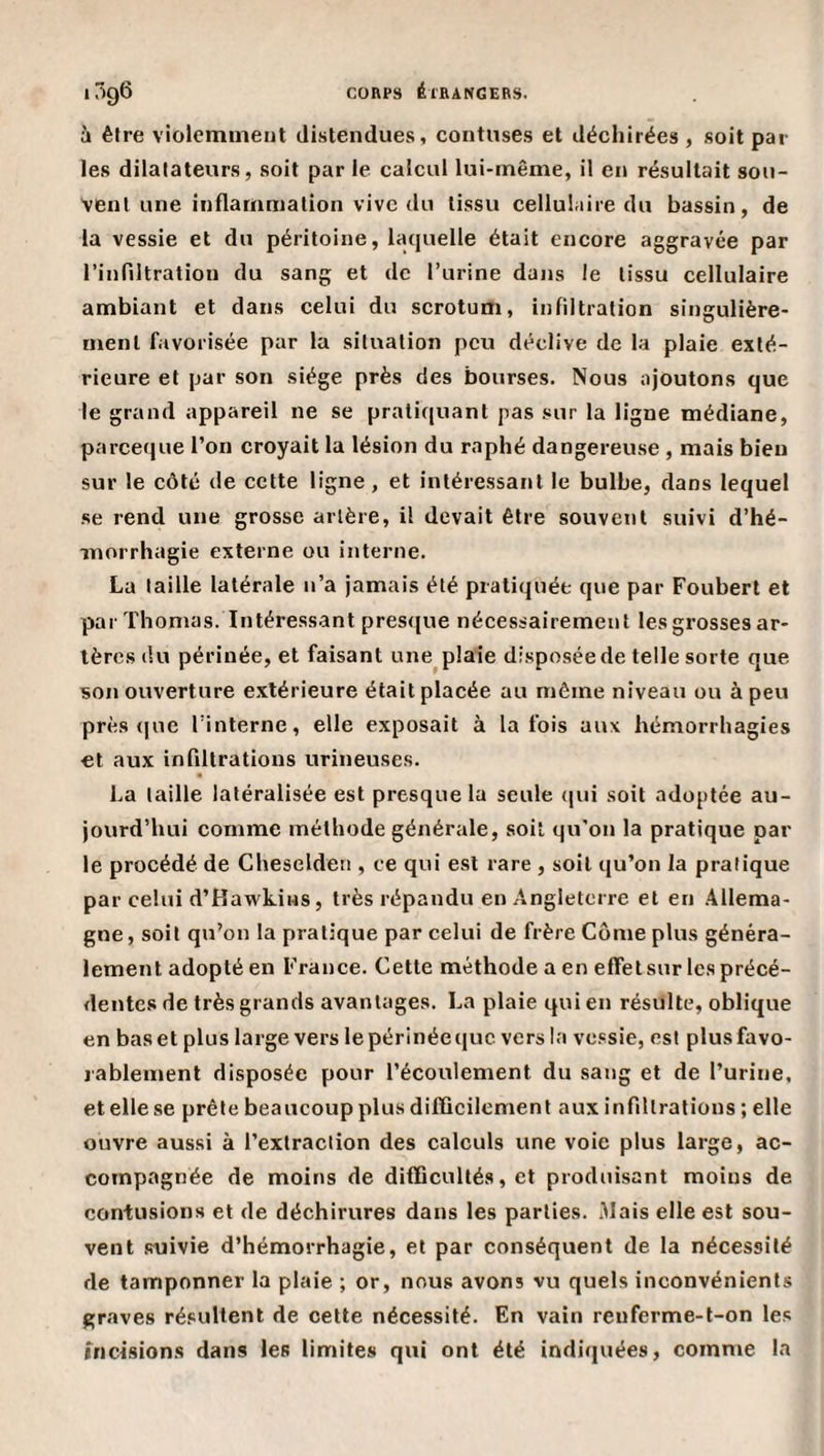 à être violemment distendues, contiises et déchirées, soit par¬ les dilatateurs, soit par le calcul lui-même, il en résultait sou¬ vent une inflammation vive du tissu cellulaire du bassin, de la vessie et du péritoine, laquelle était encore aggravée par rinflltratiou du sang et de l’iirine dans le tissu cellulaire ambiant et dans celui du scrotum, infiltration singulière¬ ment favorisée par la situation peu déclive de la plaie exté¬ rieure et par son siège près des bourses. Nous ajoutons que le grand appareil ne se pratiquant pas sur la ligne médiane, pareeque l’on croyait la lésion du raphé dangereuse , mais bien sur le côté de cette ligne, et intéressant le bulbe, dans lequel se rend une grosse artère, il devait être souvent suivi d’hé¬ morrhagie externe ou interne. La taille latérale n’a jamais été pratiquée que par Foubert et par Thomas. Intéressant pres(|ue nécessairement les grosses ar¬ tères du périnée, et faisant une^ plaie disposée de telle sorte que son ouverture extérieure était placée au même niveau ou à peu près (|ue l’interne, elle exposait à la fois aux hémorrhagies et aux infiltrations urineuses. La taille latéralisée est presque la seule (|ui soit adoptée au¬ jourd’hui comme méthode générale, soit qu'on la pratique par¬ le procédé de Cheseldeti, ce qui est rare , soit qu’on la pratique par celui d’Hawkins, très répandu en Angleterre et en Allema¬ gne, soit qu’on la pratique par celui de frère Corne plus généra¬ lement adopté en France. Cette méthode a en efletsur les précé¬ dentes de très grands avantages. La plaie qui en résulte, oblique en bas et plus large vers le périnée que vers la vessie, est plus favo¬ rablement disposée pour l’écoulement du sang et de l’urine, et elle se prête beaucoup plus difficilement aux infiltrations ; elle ouvre aussi à l’extraction des calculs une voie plus large, ac¬ compagnée de moins de difficultés, et produisant moins de contusions et de déchirures dans les parties. Mais elle est sou¬ vent suivie d’hémorrhagie, et par conséquent de la nécessité de tamponner la plaie ; or, nous avons vu quels inconvénients graves résultent de cette nécessité. En vain reuferme-t-on les incisions dans les limites qui ont été indiquées, comme la