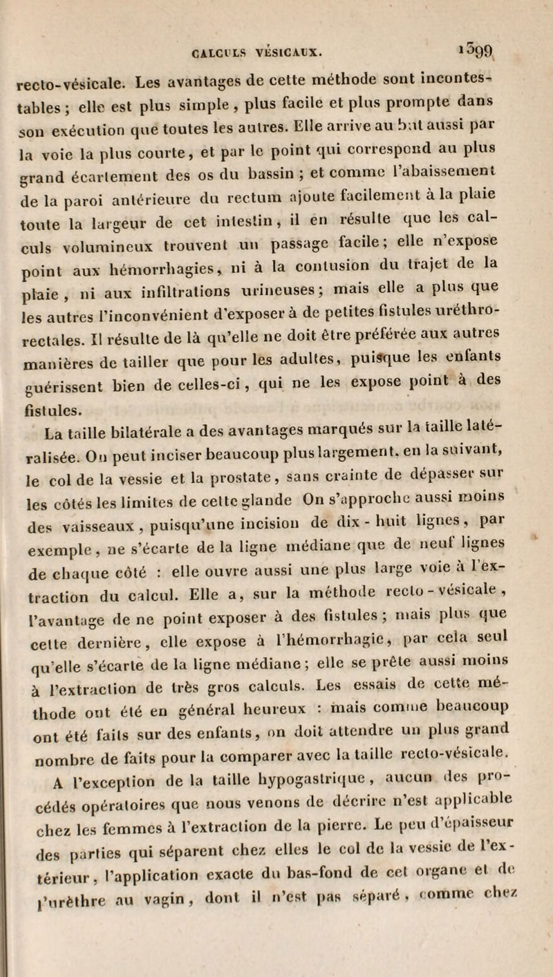 CAICI'LS vÉSlCAXiX. * ^9?) recto-vésicale. Les avantages de cette méthode sont incontes¬ tables ; elle est plus simple, plus facile et plus prompte dans son exécution que toutes les autres. Elle arrive au but aussi par la voie la plus courte, et par le point qui correspond au plus grand écartement des os du bassin ; et comme 1 abaissement de la paroi antérieure du rectum ajoute facilement à la plaie toute la largeur de cet intestin, il en résulte que les cal¬ culs volumineux trouvent un passage facile; elle n’expose point aux hémorrhagies, ni à la contusion du trajet de la plaie, ni aux infiltrations urineuses; mais elle a plus que les autres l’inconvénient d'exposer à de petites fistules uréthro- rectales. Il résulte de là qu’elle ne doit être préférée aux autres manières de tailler que pour les adultes, puisque les enfants guérissent bien de celles-ci, qui ne les expose point à des fistules. La taille bilatérale a des avantages marqués sur la taille laté¬ ralisée. Ou peut inciser beaucoup plus largement, en la suivant, le col de la vessie et la prostate, sans crainte de dépas.ser sur les côtés les limites de cette glande On s’approche aussi moins des vaisseaux , puisqu’une incision de dix - huit lignes , par exemple, ne s’écarte de la ligne médiane que de neuf lignes de chaque côté : elle ouvre aussi une plus large voie a 1 ex¬ traction du calcul. Elle a, sur la méthode recto - vésicale , l’avantage de ne point exposer à des fistules ; mais plus que celle dernière, elle expose à l’hémorrhagie, par cela seul qu’elle s’écarte de la ligne médiane; elle se prêle aussi moins à l’extraction de très gros calculs. Les essais de celte mé¬ thode ont été eu général heureux : mais comme beaucoup ont été faits sur des enfants, on doit attendre un plus grand nombre de faits pour la comparer avec la taille recto-vésicale. A l’exception de la taille hypogastrique , aucun îles pro¬ cédés opératoires que nous venons de décrire n’est applicable chez les femmes à l’extraction de la pierre. Le peu d’cpaisscur des parties qui séparent chez elles le col de la vessie de l’ex¬ térieur, l’application exacte du bas-fond de cet organe et de l’urèthre au vagin, dont il n’est pas séparé, mm me chez