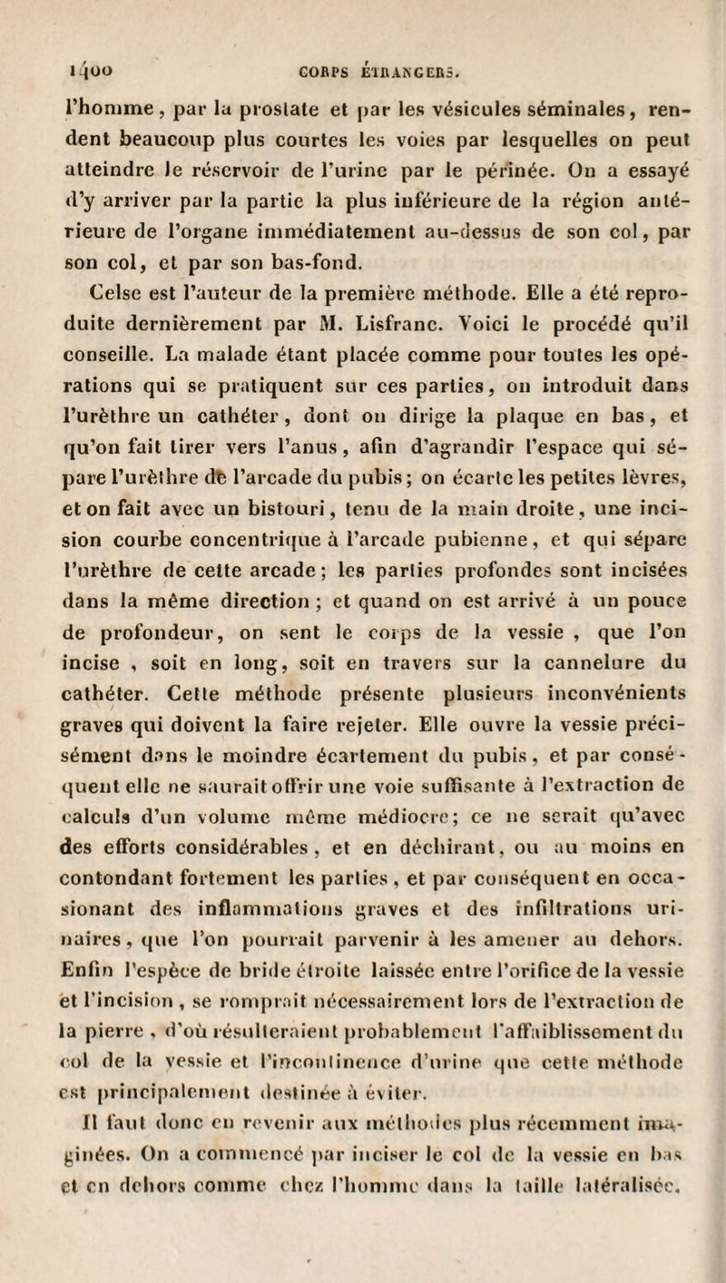 l’homme, par la prostate et par les vésicules séminales, ren¬ dent beaucoup plus courtes les voies par lesquelles on peut atteindre le réservoir de l’urine par le périnée. On a essayé d’y arriver par la partie la plus inférieure de la région anté¬ rieure de l’organe immédiatement au-dessus de son col, par son col, et par son bas-fond. Celse est l’auteur de la première méthode. Elle a été repro¬ duite dernièrement par M. Lisfranc. Voici le procédé qu’il conseille. La malade étant placée comme pour toutes les opé¬ rations qui se pratiquent sur ces parties, on introduit dans l’urèthre un cathéter, dont ou dirige la plaque en bas, et qu’on fait tirer vers l’anus, afin d’agrandir l’espace qui sé¬ pare rurèlhre d^ l’arcade du pubis; on écarte les petites lèvres, et on fait avec un bistouri, tenu de la main droite, une inci¬ sion courbe concentrique à l’arcade pubienne, et qui sépare l’urèthre de cette arcade; les parties profondes sont incisées dans la même direction ; et quand on est arrivé à un pouce de profondeur, on sent le corps de l.i vessie , que l’on incise , soit en long, soit en travers sur la cannelure du cathéter. Cette méthode présente plusieurs inconvénients graves qui doivent la faire i-ejeter. Elle ouvre la vessie préci¬ sément dans le moindre écartement du pubis, et par consé - quentelle ne saurait offrir une voie suffisante à l’extraction de calculs d’un volume même médiocre; ce ne serait qu’avec des efforts considérables, et en déchirant, ou au moins en contondant fortement les parties , et par conséquent en occa- sionant des inflammations graves et des infiltrations uri¬ naires, que l’on pourrait parvenir à les amener au dehors. Enfin l’espèce de bride étroite laissée entre l’orifice de la vessie et l’incision , se romprait nécessairement lors de l’extraction de la pierre, d’où résulteraient probablement faff'aibli.ssement du col de la vessie et rinconlincnce d’urine que cette méthode est [irincipalemeiil destinée à éviter. Il faut donc en revenir aux méthodes plus récemment inva¬ ginées. On a commencé jtar inciser le col de la ve.ssie en bas et en dehors comme chez riiommc dans la taille latéralisée.
