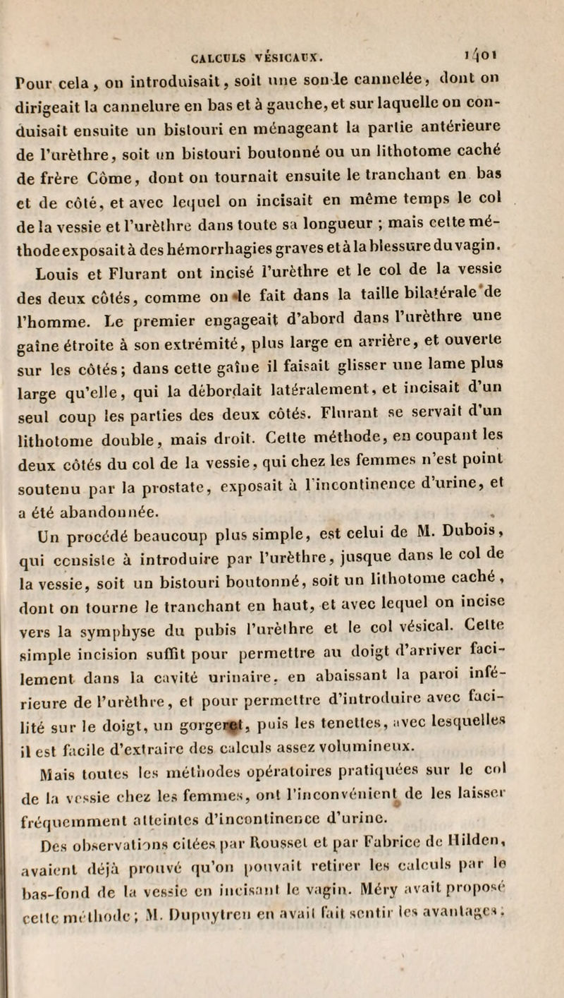 Pour cela, on introduisait, soit une sonie cannelée, dont on dirigeait la eannelure en bas et à gauche, et sur laquelle on con¬ duisait ensuite un bistouri en ménageant la partie antérieure de l’urèthre, soit un bistouri boutonné ou un lithotome caché de frère Corne, dont on tournait ensuite le tranchant en bas et de côté, et avec letjuel on incisait en même temps le col de la vessie et l’urèthre dans toute sa longueur ; mais cette mé¬ thode exposait à des hémorrhagies graves etàla blessure du vagin, Louis et Flurant ont incisé l’urèthre et le col de la vessie des deux côtés, comme onde fait dans la taille bilatérale de l’homme. Le premier engageait d’abord dans l’urèthre une gaine étroite à son extrémité, plus large en arrière, et ouverte sur les côtés; dans cette gaine il faisait glisser une lame plus large qu’elle, qui la débordait latéralement, et incisait d’un seul coup les parties des deux côtés. Flurant se servait d un lithotome double, mais droit. Cette méthode, en coupant les deux côtés du col de la vessie, qui chez les femmes n’est point soutenu par la prostate, exposait à 1 incontinence d urine, et a été abandonnée. Un procédé beaucoup plus simple, est celui de M. Dubois, qui ccnsisle à introduire par l’urèthre, jusque dans le col de la vessie, soit un bistouri boutonné, soit un lithotome cache , dont on tourne le tranchant en haut, et avec lequel on incise vers la symphyse du pubis l’urèthre et le col vésical. Cette simple incision suffit pour permettre au doigt d’arriver faci¬ lement dans la cavité urinaire, en abaissant la paroi infé¬ rieure de l’urèthre, et pour permettre d’introduire avec faci¬ lité sur le doigt, un gorgeret, puis les tenettes, avec lesquelles il est facile d’extraire des calculs assez volumineux. Mais toutes les méthodes opératoires pratiiiuées sur le cul de la vrs.sie chez les femmes, ont l’inconvénient^ de les lais.scr fréquemment atteintes d’incontinence d’urine. Des ob.servalions citées par Roussel et par Fabrice de Hilden, avaient déjà prouvé qu’on pouvait retirer les calculs par le bas-fond de la vessie en incisant le vagin. IVléry avait proposé celte méthode ; M. Dupuylrcn en avait fait sentir les avantages.