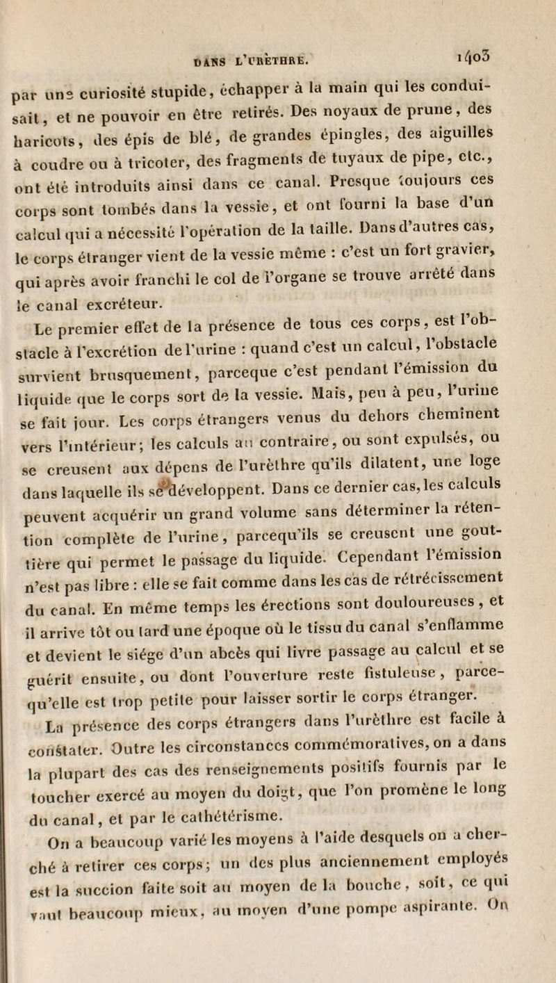 DANS t’i'KÈTHRE. ’ 4o3 par uns curiosité stupide, échapper à la main qui les condui¬ sait , et ne pouvoir en être retirés. Des noyaux de prune, des haricots, des épis de blé, de grandes épingles, des aiguilles à coudre ou à tricoter, des fragments de tuyaux de pipe, etc., ont été introduits ainsi dans ce canal. Presque toujours ces corps sont tombés dans la vessie, et ont Iburni la base d’un calcul qui a nécessité l'opération de la taille. Dans d’autres cas, le corps étranger vient de la vessie même ; c’est un fort gravier, qui après avoir franchi le col de l’organe se trouve arrêté dans le canal excréteur. Le premier effet de la présence de tous ces corps, est l’ob¬ stacle à l’excrétion de l’urine : quand c’est un calcul, l’obstacle survient brusquement, pareeque c’est pendant l’émission du liquide que le corps sort de la vessie. Mais, peu à peu, 1 urine se fait jour. Les corps étrangers venus du dehors cheminent vers l’intérieur; les calculs an contraire, ou sont expulsés, ou se creusent aux dépens de l’urèthre qu’ils dilatent, une loge dans laquelle ils s^développent. Dans ce dernier cas, les calculs peuvent acquérir un grand volume sans déterminer la réten¬ tion complète de l’urine, pareequ’ils se creusent une gout¬ tière qui permet le passage du liquide. Cependant l’émission n’est pas libre : elle se fait comme dans les cas de rétrécissement du canal. En même temps les érections sont douloureuses, et il arrive tôt ou tard une époque où le tissu du canal s’enflamme et devient le siège d’un abcès qui livre passage au calcul et se guérit ensuite, ou dont l’ouverture reste fistuleuse , parce- qu’elle est trop petite pour laisser sortir le corps étranger. La présence des corps étrangers dans l’urèthre est facile à constater. Outre les circonstances commémoratives, on a dans la plupart des cas des renseignements positifs fournis par le toucher exercé au moyen du doigt, que l’on promène le long du canal, et par le cathétérisme. On a beaucoup varié les moyens à l’aide desquels on a cher¬ ché à retirer ces corps; un des plus anciennement employés est la succion faite soit au moyen de la bouche, soit, ce qui vaut beaucoup mieux, au moyen d’une pompe aspirante. On