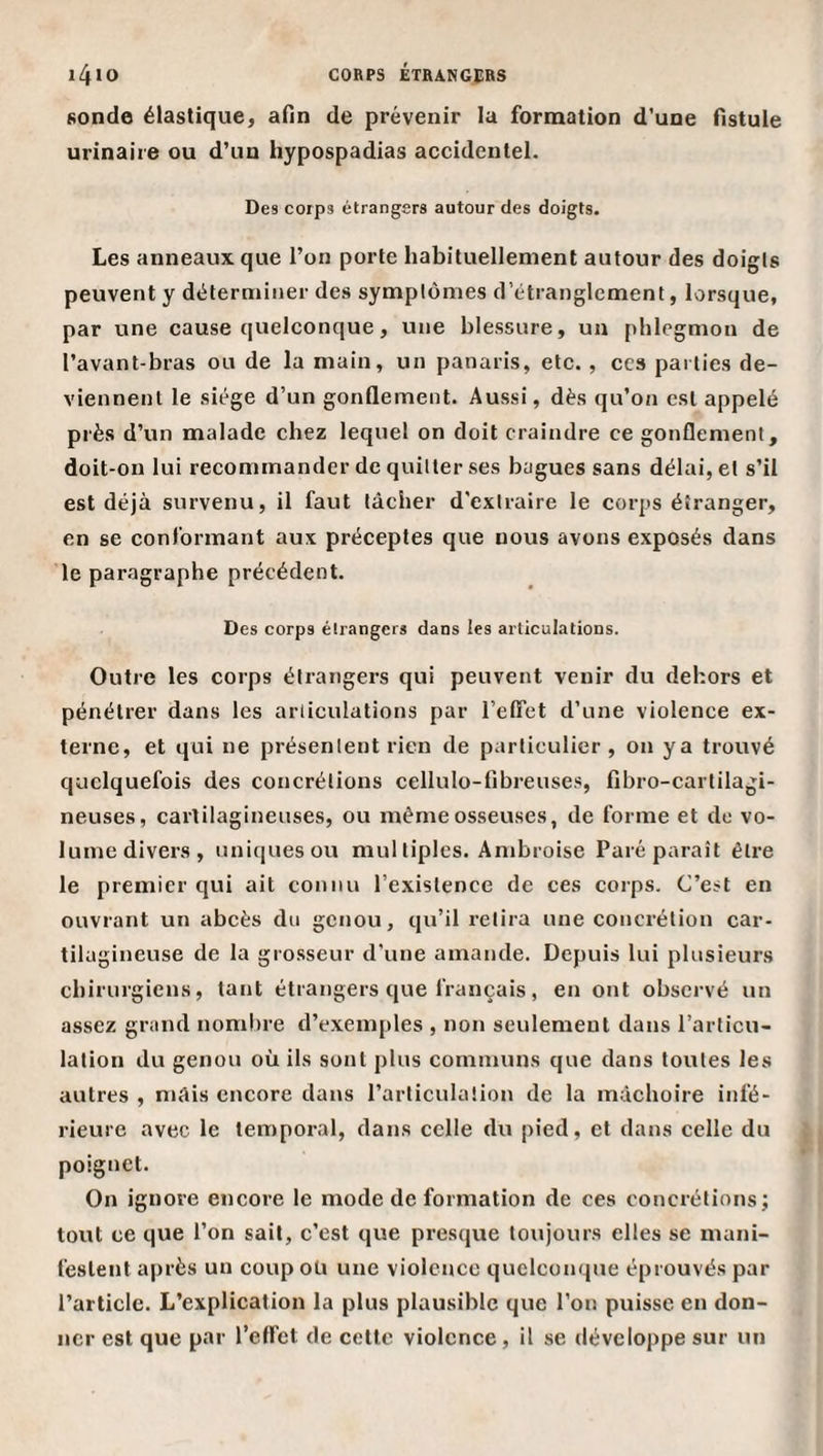 sonde élastique, afin de prévenir la formation d'une fistule urinaire ou d’un hypospadias accidentel. Des corps étrangers autour des doigts. Les anneaux que l’on porte habituellement autour des doigls peuvent y déterminer des symptômes d’étranglement, lorsque, par une cause quelconque, une blessure, un phlegmon de l’avant-bras ou de la main, un panaris, etc. , ccs parties de¬ viennent le siège d’un gonflement. Aussi, dès qu’on est appelé près d’un malade chez lequel on doit craindre ce gonflement, doit-on lui recommander de quitter ses bagues sans délai, et s’il est déjà survenu, il faut tâcher d'extraire le corps étranger, en se conformant aux préceptes que nous avons exposés dans le paragraphe précédent. Des corps élrangers dans les articulations. Outre les corps élrangers qui peuvent venir du dehors et pénétrer dans les articulations par l’effet d’une violence ex¬ terne, et qui ne présentent rien de particulier, on ya trouvé quelquefois des concrétions cellulo-fibreuses, fibro-cartilagi- neuses, cartilagineuses, ou même osseuses, de forme et de vo¬ lume divers, uniques ou mul tiplcs. Ambroise Paré paraît être le premier qui ait connu l’existence de ces corps. C’est en ouvrant un abcès du genou, qu’il relira une concrétion car¬ tilagineuse de la grosseur d'une amande. Depuis lui plusieurs chirurgiens, tant étrangers que français, en ont observé un assez grand nombre d’exemples , non seulement dans l’articu¬ lation du genou où ils sont plus communs que dans toutes les autres , mâis encore dans l’articulation de la mâchoire infé¬ rieure avec le temporal, dans celle du pied, et dans celle du poignet. On ignore encore le mode de formation de ces concrétions; tout ce que l’on sait, c’est que presque toujours elles se mani¬ festent après un coup oü une violence quelconque éprouvés par l’article. L’explication la plus plausible que l’on puisse en don¬ ner est que par l’effet de cette violence, il se développe sur un