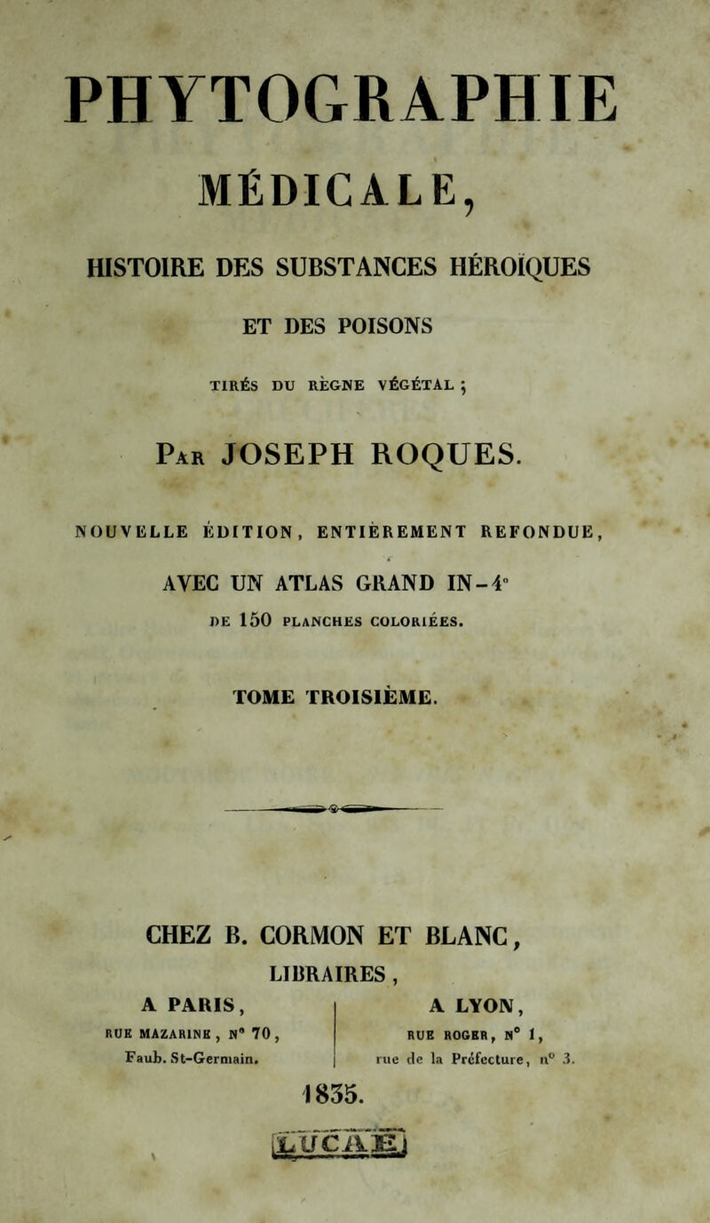 MÉDICALE, HISTOIRE DES SUBSTANCES HÉROÏQUES ET DES POISONS TIRÉS DU RÈGNE VÉGÉTAL ; Par JOSEPH ROQUES. NOUVELLE ÉDITION, ENTIÈREMENT REFONDUE, AVEC UN ATLAS GRAND IN-4 DE 150 PLANCHES COLORIEES. TOME TROISIÈME. CHEZ B. CORMON ET BLANC, LIBRAIRES , A PARIS, RUK MAZARINE , N” 70 , Faub. St-Germain. A LYON, RUE ROGER, N° 1, rue de la Préfecture, u° 3. 1835. (jLÜCÀYEi