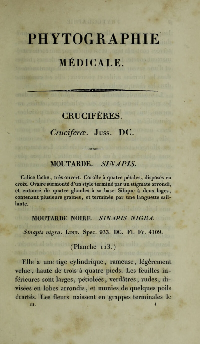 MÉDICALE. CRUCIFÈRES. Cruciferœ. Juss. DC. MOUTARDE. SINAPIS. Calice lâche, très-ouvert. Corolle à quatre pétales, disposés eu croix. Ovaire surmonté d’un style terminé par un stigmate arrondi, et entouré de quatre glandes à sa base. Silique à deux loges, contenant plusieurs graines, et terminée par une languette sail¬ lante. MOUTARDE NOIRE. SINAPIS NIGRA. Sinapis nigra. Lires. Spec. 933. DC. Fl. Fr. 4109. (Planche n3.) Elle a une tige cylindrique, rameuse, légèrement velue , haute de trois à quatre pieds. Les feuilles in¬ férieures sont larges, pétiolées, verdâtres, rudes, di¬ visées en lobes arrondis, et munies de quelques poils écartés. Les fleurs naissent en grappes terminales le ut. t